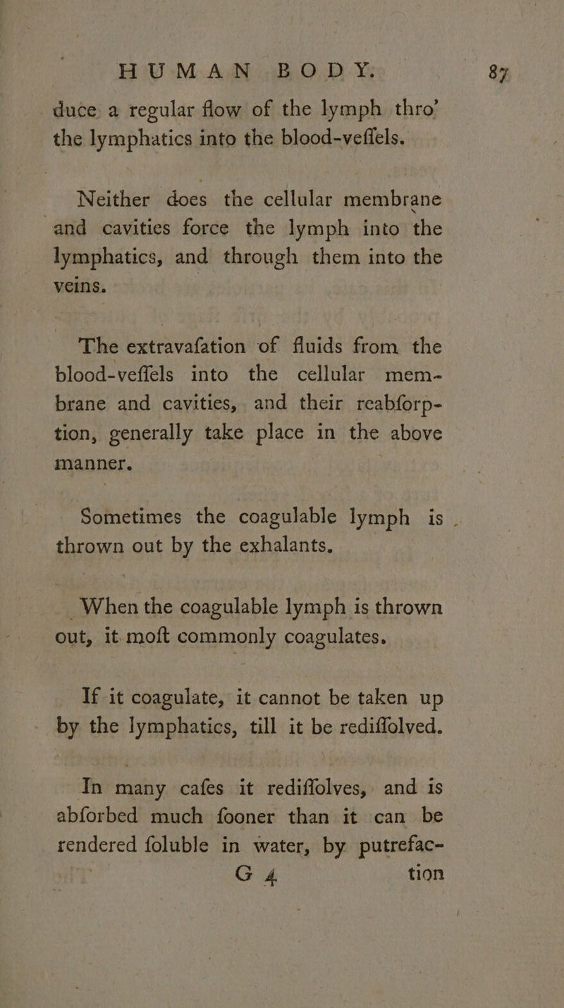 duce. a regular flow of the lymph thro’ Neither does the cellular membrane and cavities force the lymph into the lymphatics, and through them into the veins. | The extravafation of fluids from the blood-veflels into the cellular mem- brane and cavities, and their reabforp- tion, generally take place in the above manner. 3 thrown out by the exhalants, When the coagulable lymph is thrown out, it.moft commonly coagulates. If it coagulate, it cannot be taken up by the lymphatics, till it be rediffolved. In many cafes it rediffolves, and 1s abforbed much fooner than it can be rendered foluble in water, by putrefac- | G 4 tion