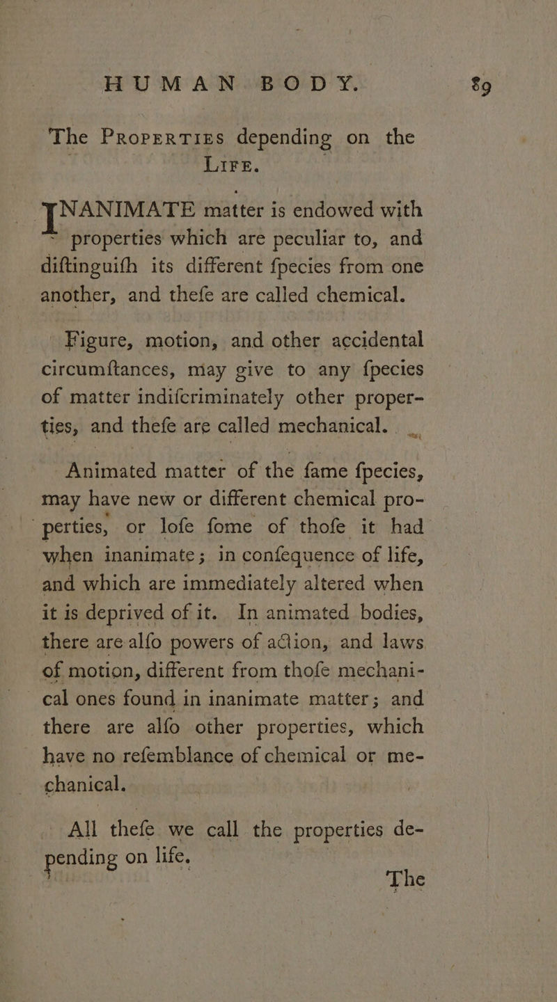 The Propertizs depending on the Lire. NANIMATE matter is endowed with ~ properties which are peculiar to, and diftinguith its different fpecies from one another, and thefe are called chemical. Figure, motion, and other accidental circumiftances, may give to any {pecies of matter indifcriminately other proper- ties, and thefe are called mechanical. _ Animated matter of the fame fpecies, may have new or different chemical pro- when inanimate; in confequence of life, and which are immediately altered when it is deprived of it. In animated bodies, of motion, different from thofe mechani- cal ones found in inanimate matter; and there are alfo other properties, which have no refemblance of chemical or me- chanical. All thefe we call the properties de- ending on life. on