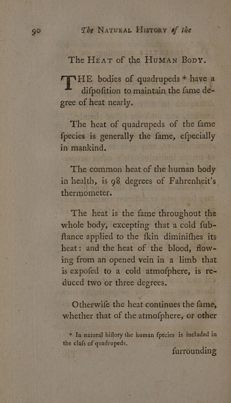 go The Heat of the Human Bopy. hes E bodies of quadrupeds * have a difpofition to maintain the fame de- gree of heat nearly. The heat of quadrupeds of the fame {pecies is generally the fame, efpecially in mankind. The common heat of the human body in health, is 98 degrees of Fahrenheit’s thermometer. The heat is the fame throughout the whole body, excepting that a cold fub- ftance applied to the {kin diminifhes its ing from an opened vein in a limb that is expofed to a cold atmofphere, is re- duced two or three degrees. Otherwife the heat continues the fame, whether that of the atmofphere, or other * Tn natural hiftory the human fpecies is included in the clafs of quadrupeds. furrounding