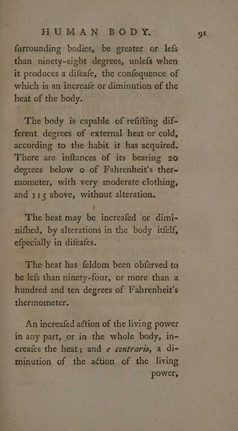 furrounding bodies, be greater or lefs than ninety-eight degrees, unlefs when it produces a difeafe, the confequence of which is an increafe or diminution of the heat of the body. The body is capable of refifting dif- ferent degrees of external. heat or cold, There are. inftances of its bearing 20 degrees below o of Fahrenheit’s ther-~ mometer, with very moderate clothing, and 115 above, without alteration. . The heat may be increafed or dimi- nifhed, by alterations in the body itfelf, efpecially in difeafes. be lefs than ninety-four, or more than a hundred and ten degrees of Fahrenheit’s thermometer. An increafed ation of the living power in any part, or in the whole body, in- creafes the heat; and e¢ contrario, a di~ -minution of the action of the. living power,