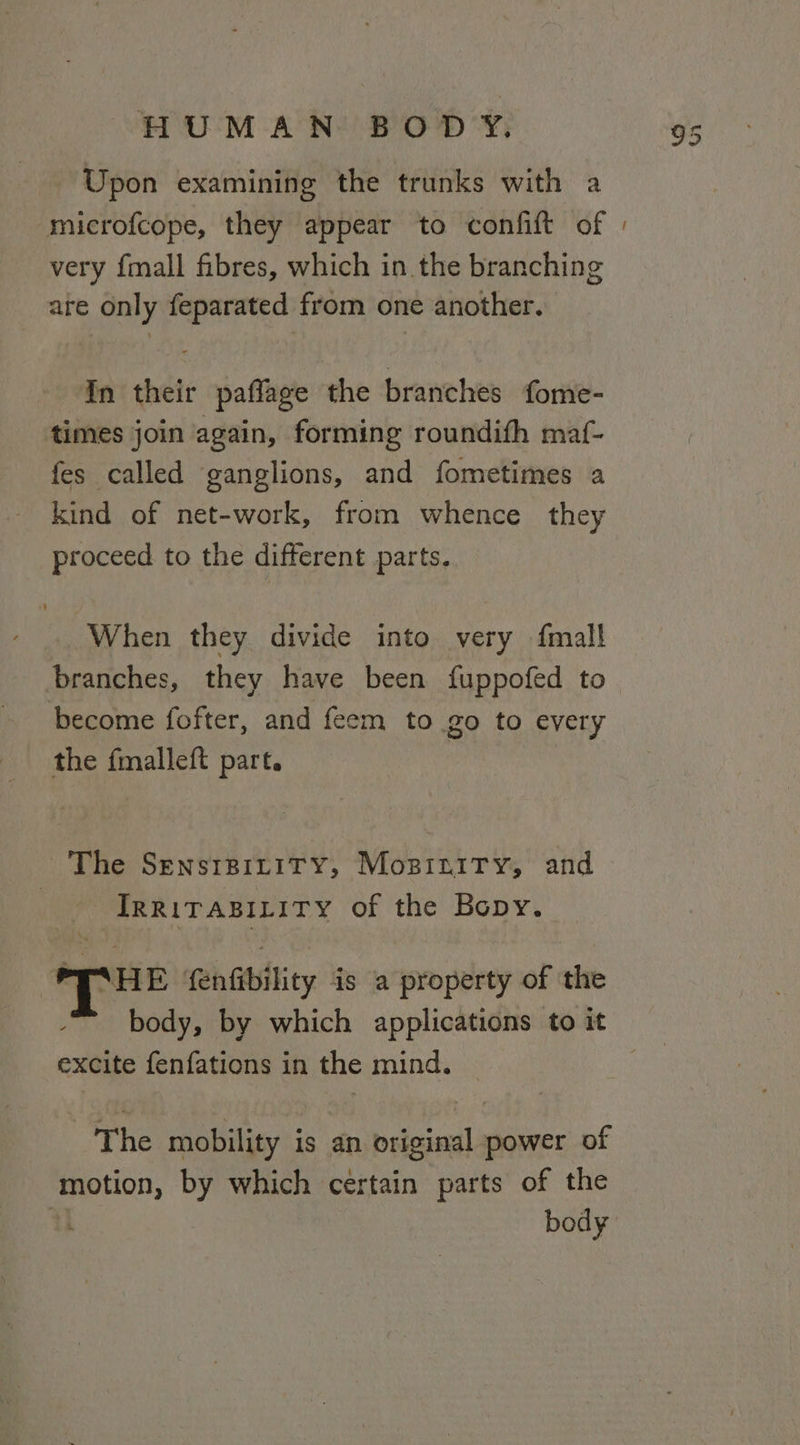 Upon examining the trunks with a very {mall fibres, which in the branching are only feparated from one another. In their paflage the branches fome- times join again, forming roundith maf- fes called ganglions, and fometimes a kind of net-work, from whence they proceed to the different parts. When they divide into very {mall branches, they have been fuppofed to become fofter, and feem to go to every the fmalleft part. The SensrpiziTy, Moszinity, and IRRITABILITY of the Bopy. T™ fenfibility is a property of the body, by which applications to it excite fenfations in the mind. The mobility is an original power of motion, by which certain parts of the body