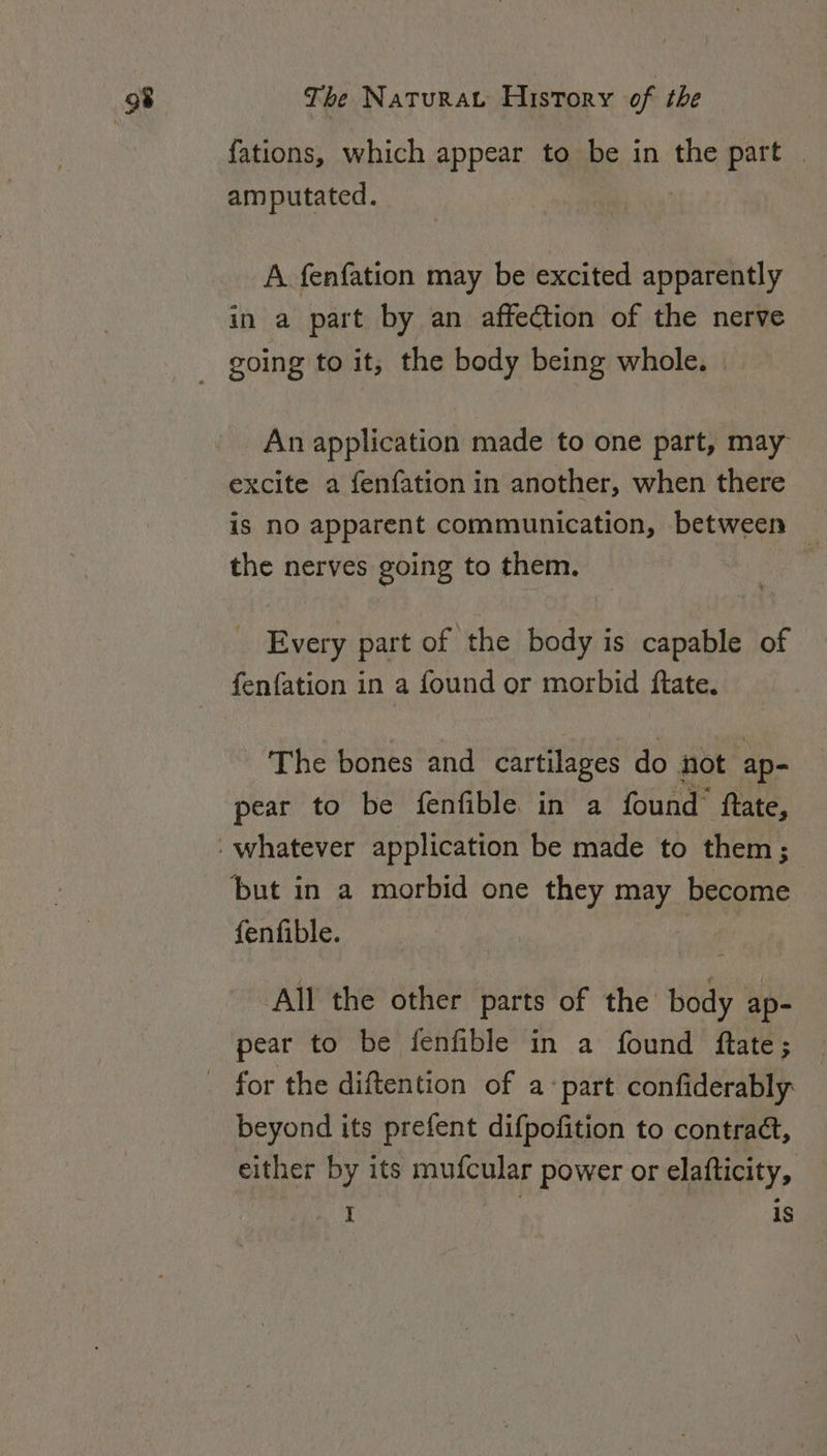 fations, which appear to be in the part | amputated. A fenfation may be excited apparently in a part by an affection of the nerve An application made to one part, may excite a fenfation in another, when there is nO apparent communication, between _ the nerves going to them. bi Every part of the body is capable of fenfation in a found or morbid ftate. The bones and cartilages do not ap- pear to be fenfible in a found’ ftate, fenfible. All the other parts of the body ap- pear to be fenfible in a found ftate; beyond its prefent difpofition to contraé, either by its mufcular power or elafticity,