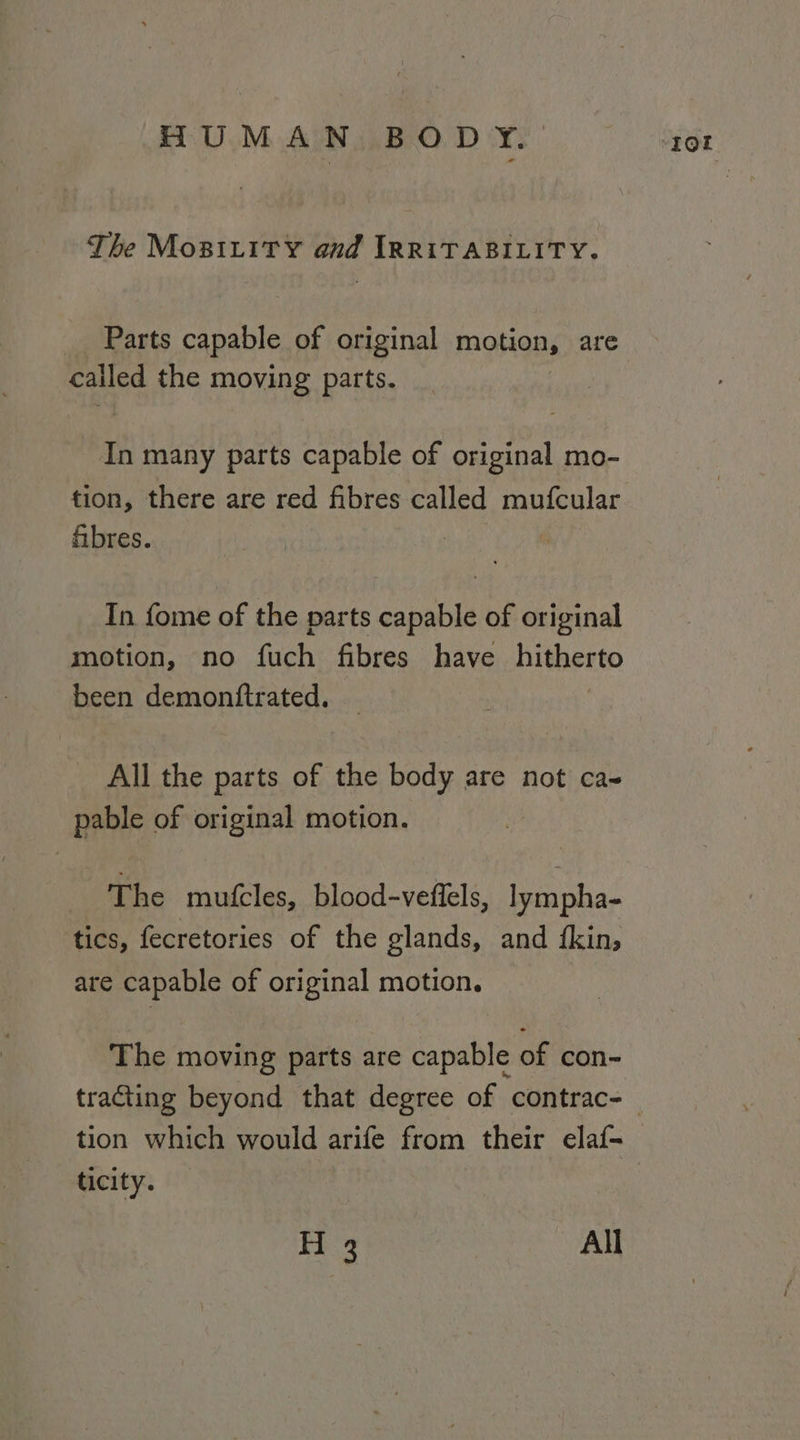 The Mopitity and IRRITABILITY. Parts capable of original motion, are called the moving parts. In many parts capable of original mo- tion, there are red fibres called mufcular fibres. In fome of the parts capable of original motion, no fich fibres have Lithento been demonitrated. All the parts of the body are not cas pable of original motion. The mufcles, blood-veffels, lympha- tics, fecretories of the glands, and {kin; are capable of original motion. The moving parts are capable of con- tion which would arife from their elaf- ticity. H 3 All