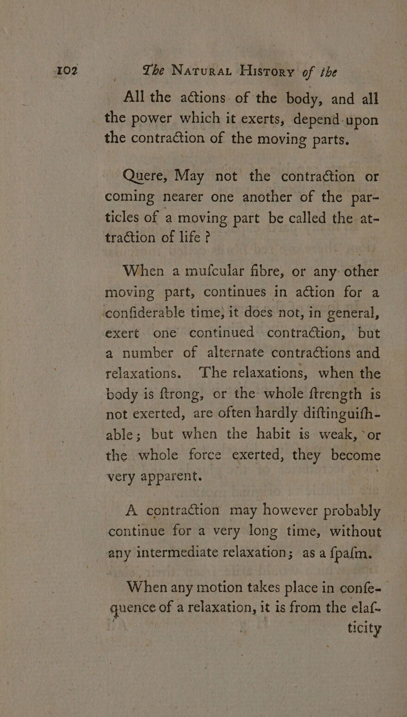 All the aétions. of the body, and all Quere, May not the contraction or coming nearer one another of the par- ticles of a moving part be called the at- When a mufcular fibre, or any: other moving part, continues in action for a exert one continued contraction, but a number of alternate contra@tions and relaxations. ‘The relaxations, when the body is ftrong, or the whole ftrength is not exerted, are often hardly diftinguifh- able; but when the habit is weak, °or the whole force exerted, they become very apparent. A contraction may however probably - continue for a very long time, without any intermediate relaxation; asa {pafm. When any motion takes place in confe- qpence of a relaxation, 1 it is from the elaf- ticity