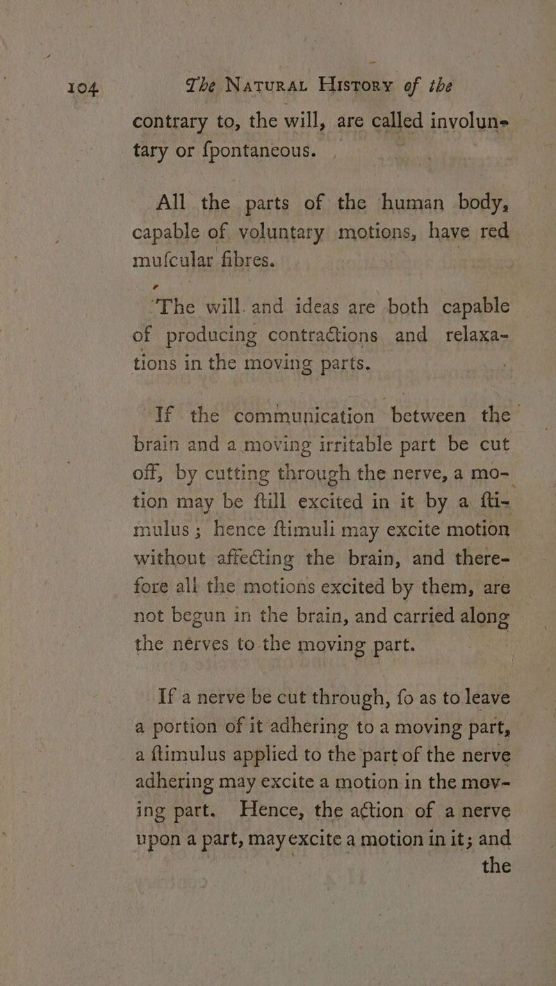 contrary to, the will, are oa involun- tary or {fpontancous. All the parts of the human body, capable of voluntary motions, have red mufcular fibres. The will. and ideas are both capable of producing contractions and relaxa- tions in the moving parts. If the communication between the brain and a moving irritable part be cut off, by cutting through the nerve, a mo- tion may be ftill excited in it by a fti- mulus ; hence ftimuli may excite motion without affecting the brain, and there- fore all the motions excited by them, are not begun in the brain, and carried along the nerves to the moving part. If a nerve be cut through, fo as to leave a portion of it adhering to a moving part, _ a ftimulus applied to the part of the nerve adhering may excite a motion in the mev- ing patt. Hence, the ation of a nerve upon a part, may excite a motion in it; and ‘4 the