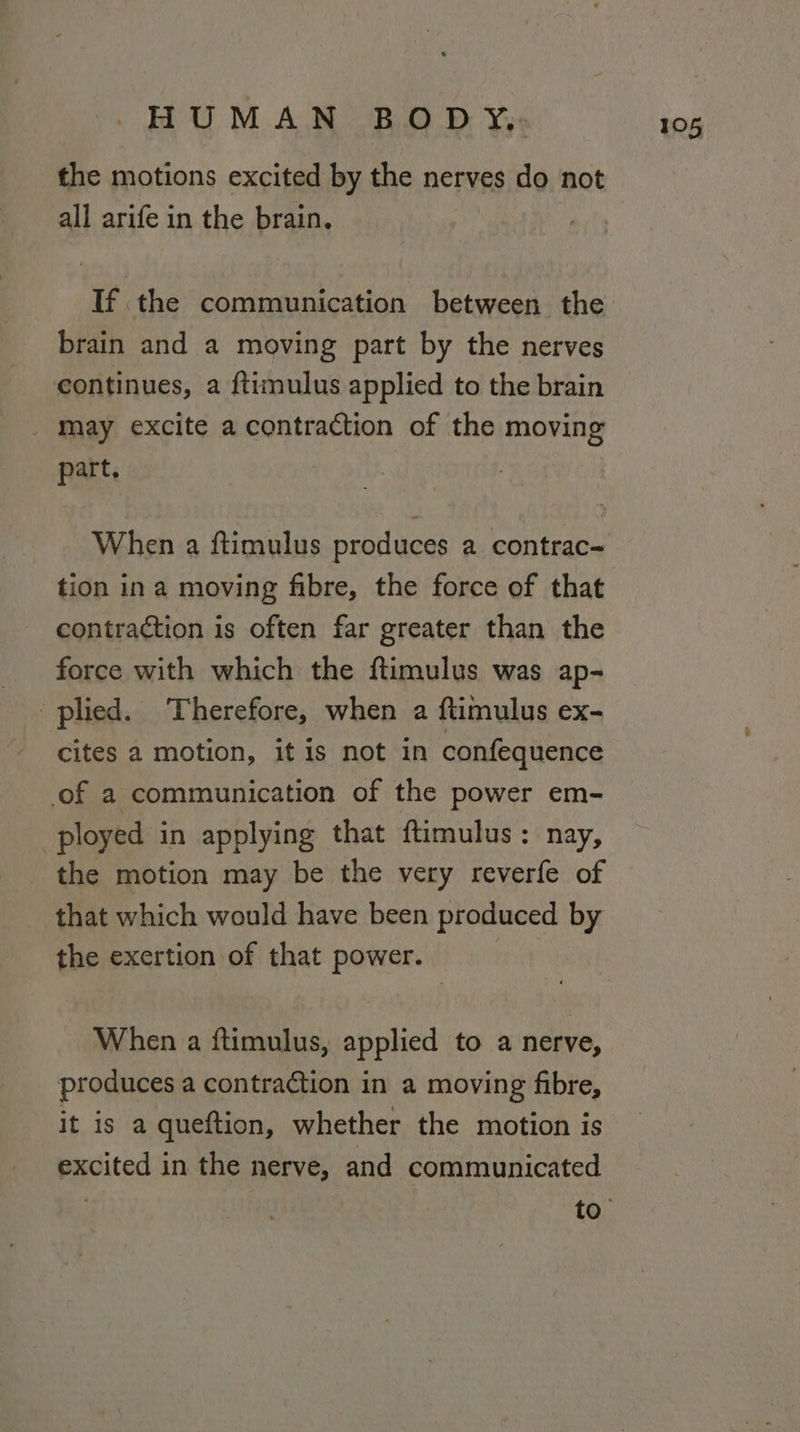 all arife in the brain, If the communication between the brain and a moving part by the nerves continues, a ftimulus applied to the brain _ may excite a contraction of the moving part. When a ftimulus produces a contrac- tion ina moving fibre, the force of that contraction is often far greater than the force with which the ftimulus was ap- plied. Therefore, when a ftimulus ex- cites a motion, it is not in confequence of a communication of the power em- ployed in applying that ftimulus: nay, _ the motion may be the very reverfe of that which would have been produced by the exertion of that power. : When a ftimulus, applied to a nerve, produces a contraction in a moving fibre, it is a queftion, whether the motion is excited in the nerve, and communicated