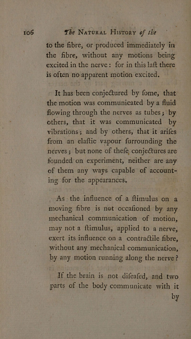 to the fibre, or produced immediately in the fibre, without any motions being excited in the nerve: for in this laft there is often no apparent motion excited. It has been conjectured by fome, that flowing through the nerves as tubes; by others, that it was communicated by vibrations; and by others, that it arifes from an elaftic vapour furrounding the nerves; but none of thefe, conjectures are founded on experiment, neither are any of them any ways capable of account- ing for the appearances, As the influence of a ftimulus on a moving fibre is net occafioned by any mechanical communication of motion, may not a f{timulus, applied to a nerve, exert its influence on a conttadtile fibre, without any mechanical communication, by any motion aah: along the nerve? If the brain is not difeafed, and two parts of the body communicate with it by
