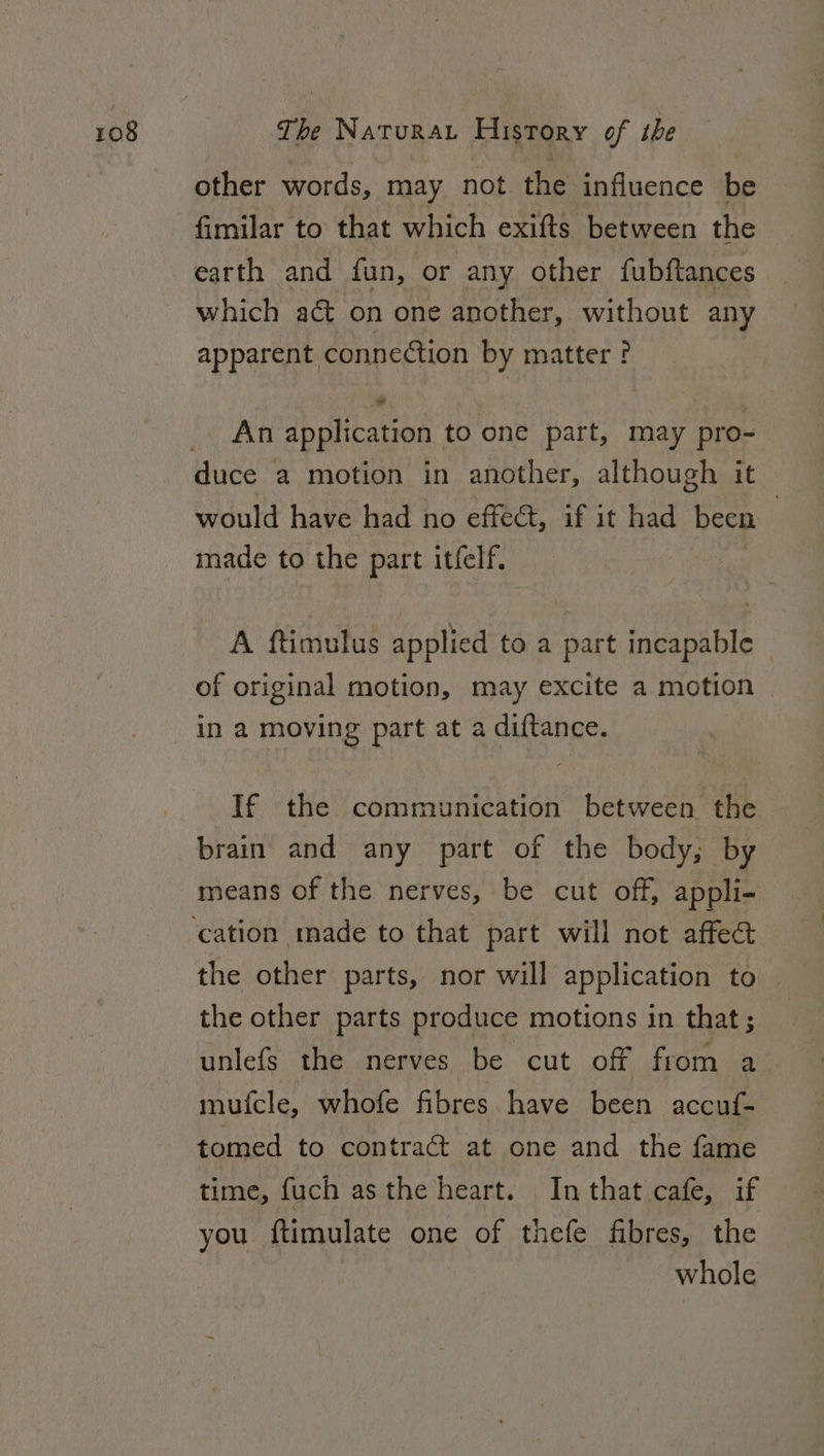 other words, may not the influence be fimilar to that which exifts between the earth and fun, or any other fubftances which act on one another, without any apparent connection by matter ? An application to one part, may pro- duce a motion in another, although it would have had no effect, if it had been | made to the part itfelf. A ftimulus applied to a part incapable | of original motion, may excite a motion If the communication between the brain and any part of the body, by means of the nerves, be cut off, appli- the other parts, nor will application to | the other parts produce motions in that; unlefs the nerves be cut off from a mufcle, whofe fibres have been accuf- tomed to contract at one and the fame time, fuch asthe heart. In that cafe, if you ftimulate one of thefe fibres, the whole