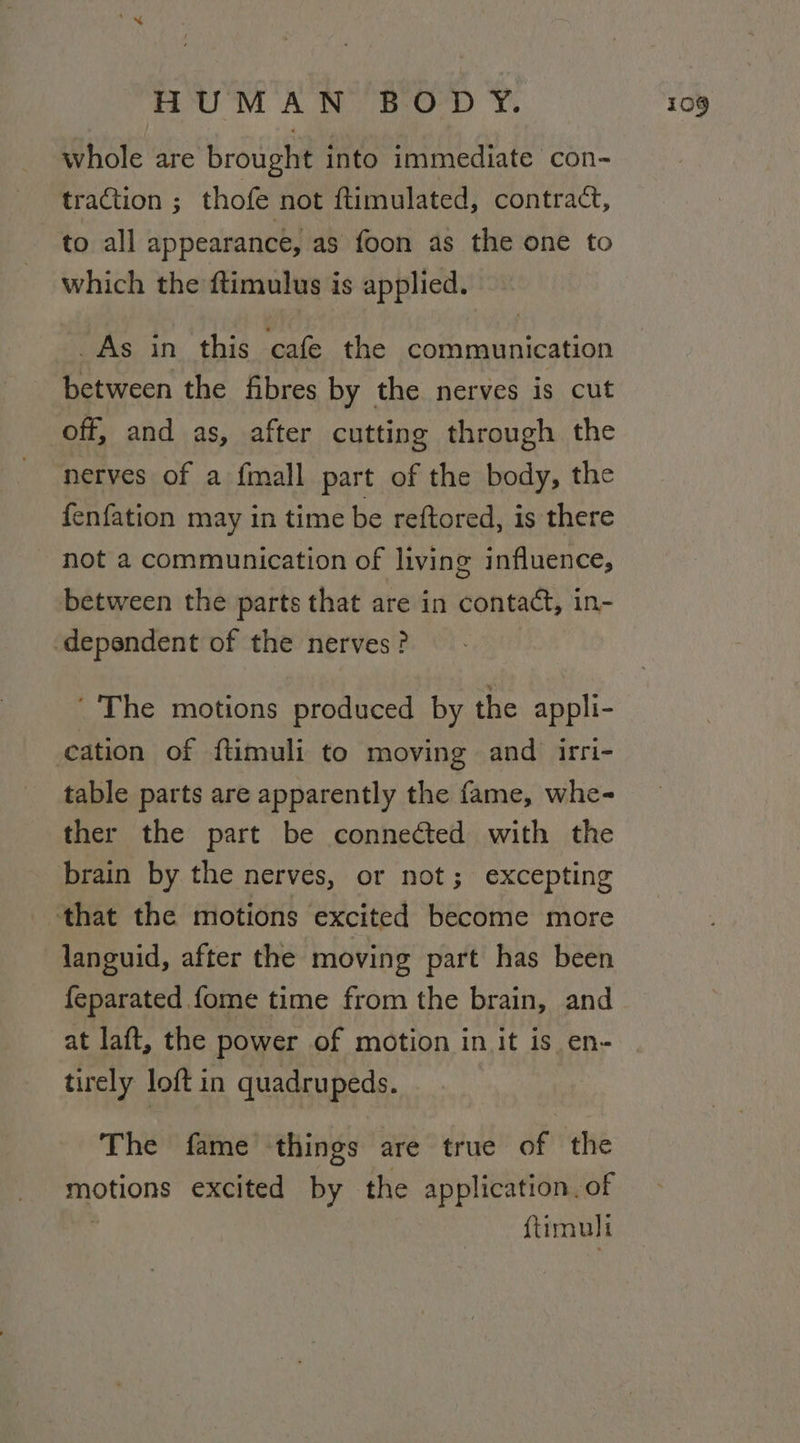 whole are brought into immediate con- traction ; thofe not ftimulated, contract, to all appearance, as foon as the one to which the ftimulus is applied. off, and as, after cutting through the nerves of a {mall part of the body, the fenfation may in time be reftored, is there not a communication of living influence, between the parts that are in contact, in- dependent of the nerves? ' ‘The motions produced by the appli- cation of ftimuli to moving and irri- table parts are apparently the fame, whe- ther the part be connected with the brain by the nerves, or not; excepting that the motions excited become more languid, after the moving part has been feparated fome time from the brain, and at laft, the power of motion in it is en- tirely loft in quadrupeds. The fame things are true of the motions excited by the application. of / {timuli