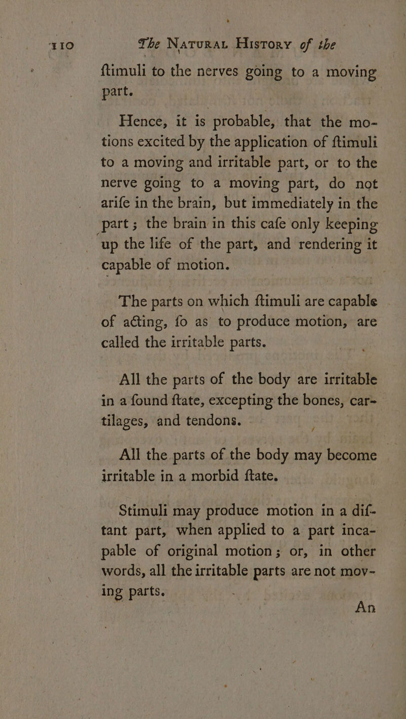 {timuli to the nerves going to a moving part. : Hence, it is probable, that the mo- tions excited by the application of ftimuli to a moving and irritable part, or to the nerve going to a moving part, do not arife in the brain, but immediately in the part; the brain in this cafe only keeping capable of motion. The parts on which ftimuli are capable - of acting, fo as to produce motion, are called the irritable parts. All the parts of the body are irritable in a found ftate, excepting the bones, car= tilages, and tendons. | / All the parts of the body may become irritable in a morbid ftate. Stimuli may produce motion in a dif- tant part, when applied to a part inca- pable of original motion; or, in other words, all the irritable parts are not mov- ing parts. An