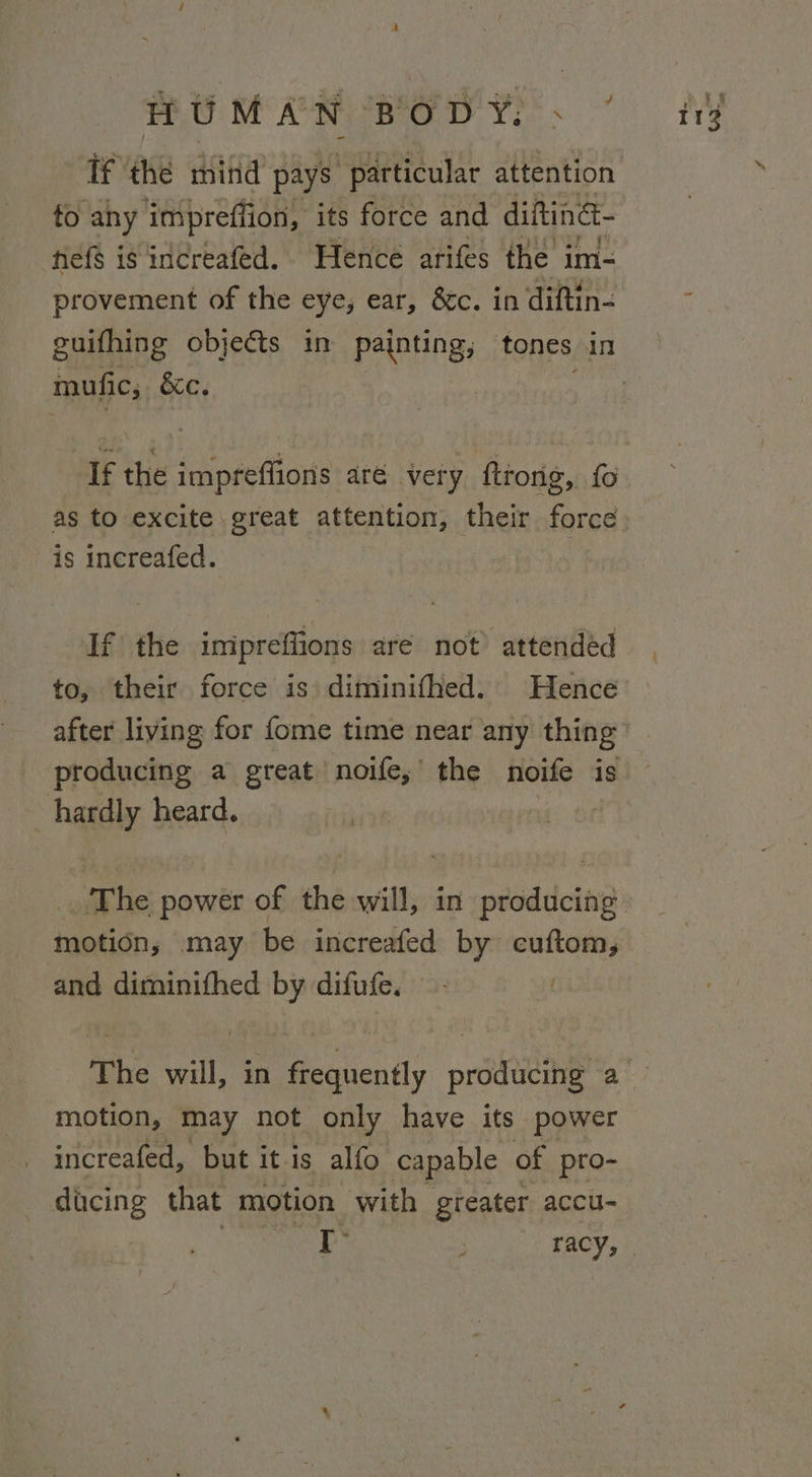 If the mind pays “particular attention to any impreflion, its force and difting- fief$ is increafed. Hence arifes the im- provement of the eye, ear, &amp;c. in diftin- guifhing objects in painting, tones in mufic, &amp;c. If the impreflions aré very ftrorig, fo as to excite great attention, their force is increafed. If the inipreffions are not attended to, their force is diminifhed. Hence after living for fome time near any thing producing a great noife;’ the noife is hardly heard. motion, may be increafed by cuftom, and diminifhed by difufe. The will, in frequently producing a motion, may not only have its power increafed, but it is alfo capable of pro- dicing that motion with greater accu-