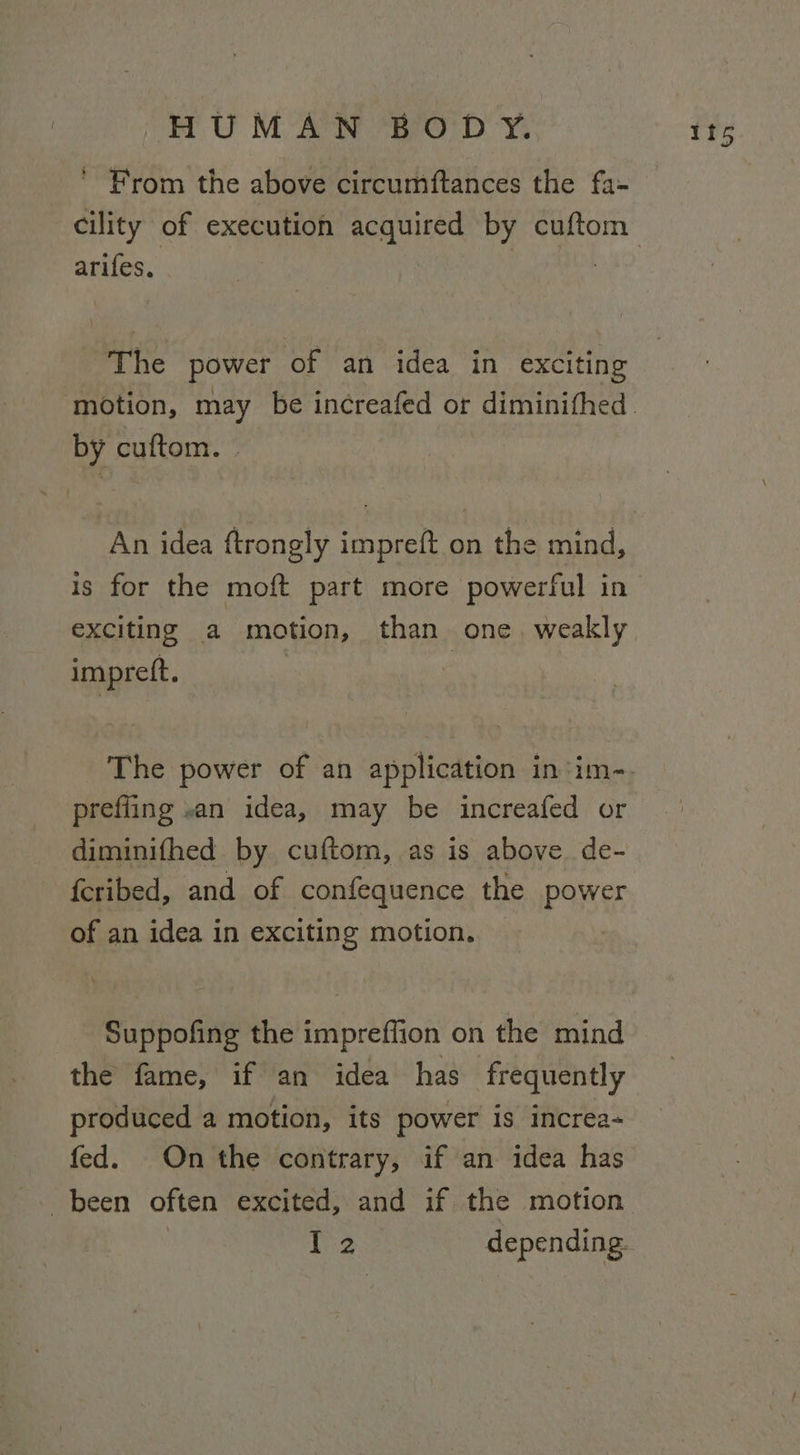 ' From the above circumftances the fa- arifes. The power of an idea in exciting by cuftom. » is for the moft part more powerful in exciting a motion, than one. weakly impreft. : prefling «an idea, may be increafed or diminifhed by cuftom, as is above de- fcribed, and of confequence the power of an idea in exciting motion. Suppofing the impreffion on the mind the fame, if an idea has frequently produced a motion, its power is increa- fed. On the contrary, if an idea has been often excited, and if the motion be fs