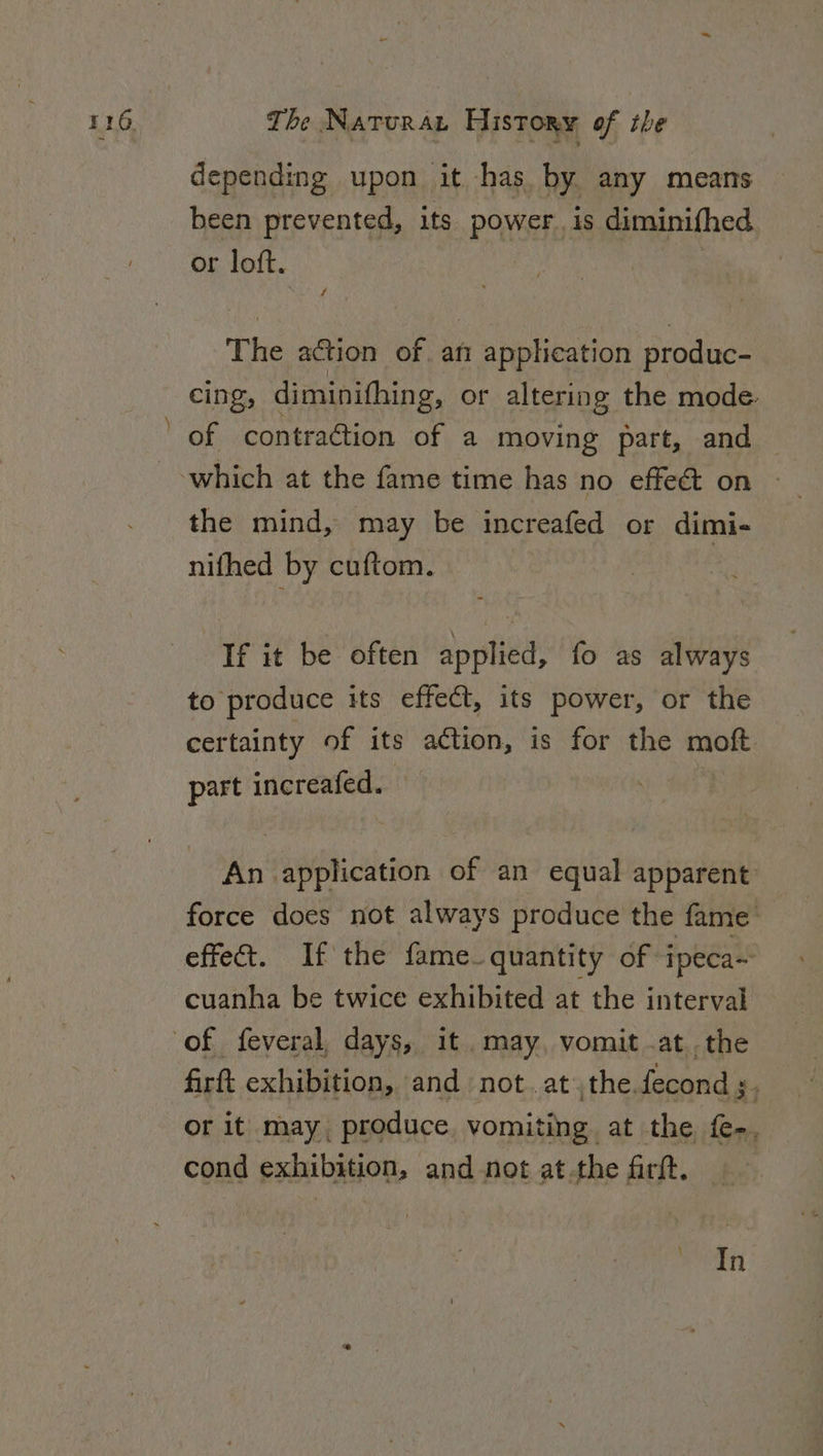 depending upon it has. by any means been prevented, its power. is diminifhed or loft. The action of. afi application produc- cing, diminifhing, or altering the mode. of contraftion of a moving part, and which at the fame time has no effeét on the mind, may be increafed or dimi- nifhed by cuftom. If it be often applied, fo as always to produce its effect, its power, or the certainty of its action, is for the moft. part increafed. — | An application of an equal apparent force does not always produce the fame effect. If the fame quantity of ipeca~ cuanha be twice exhibited at the interval of feveral, days, it may, vomit .at the firft exhibition, and not. atthe fecond ;. or it may, produce vomiting at the f-. cond exhibition, and not at.the farft. In