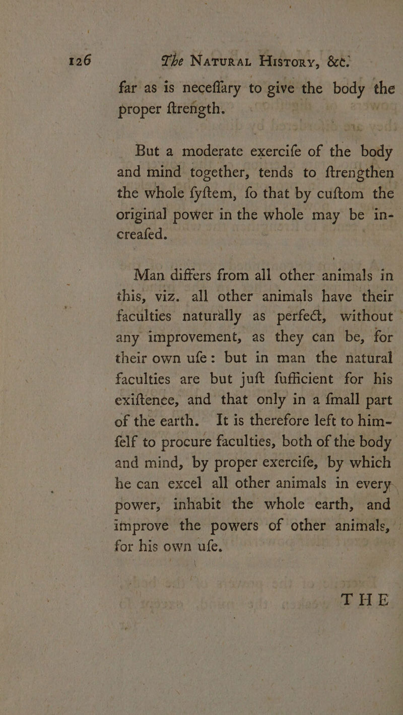 far as is neceflary to give the i the proper ftrength. But a moderate exercife of the body and mind together, tends to ftrengthen the whole fyftem, fo that by cuftom the original power in the whole may be in- creafed. Man differs from all other animals in this, viz. all other animals have their faculties naturally as perfect, without © any improvement, as they can be, for their own ufe: but in man the natural faculties are but juft fufficient for his exiftence, and that only in a {mall part of the earth. It is therefore left to him- felf to procure faculties, both of the body and mind, by proper exercife, by which he can excel all other animals in every. power, inhabit the whole earth, and improve the powers of other animals, — for his own ufe. ,