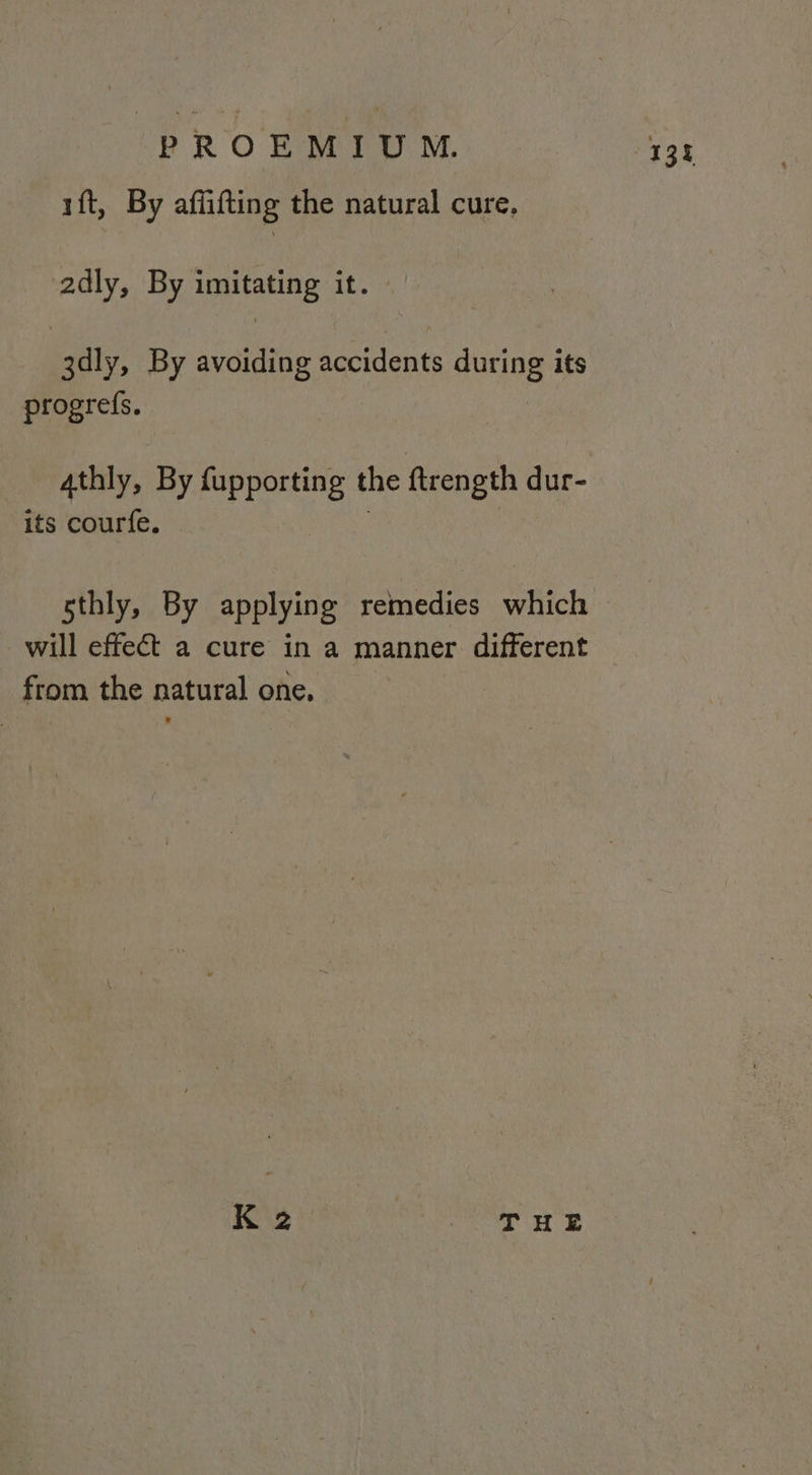 ift, By aflifting the natural cure, 2dly, By imitating it. | 3dly, By avoiding accidents during its progrefs. 4thly, By fupporting the ftrength dur- its courfe. sthly, By applying remedies which will effect a cure in a manner different from the natural one, K 2 THE