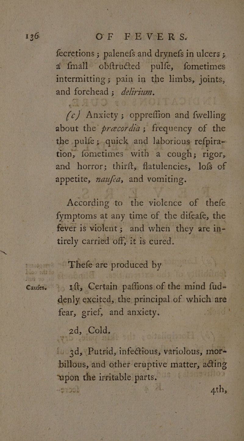 fecretions ; palenefs and drynefs in ulcers ; a fmall obftructed pulfe, fometimes intermitting ; pain in the limbs, joints, and forehead ;_ dehrium. F (c) Anxiety ; oppreffion and fwelling about the’ precordia; frequency of the - the | pulle ; quick and laborious refpira- tion, fometimes with a cough; rigor, and horror; thirft, flatulencies, lofs of aor ie de and vomiting. According to ‘the violenée of thef fymptoms at any time of the difeafe, the fever is violent 5 and when they are in- pa carried off, it is cured. prronqany® Rete are eatin by ih Caufess ., uf, Certain paffions of the mind fud- denly excited, the. principal of which are — fear, grief, and anxicty. 7 ORES 2d, Cold, ibd ented. infectious, Vabiolut mor- billous, and other eruptive matter, adting i the irritable sone Jil ese | L. “at 7