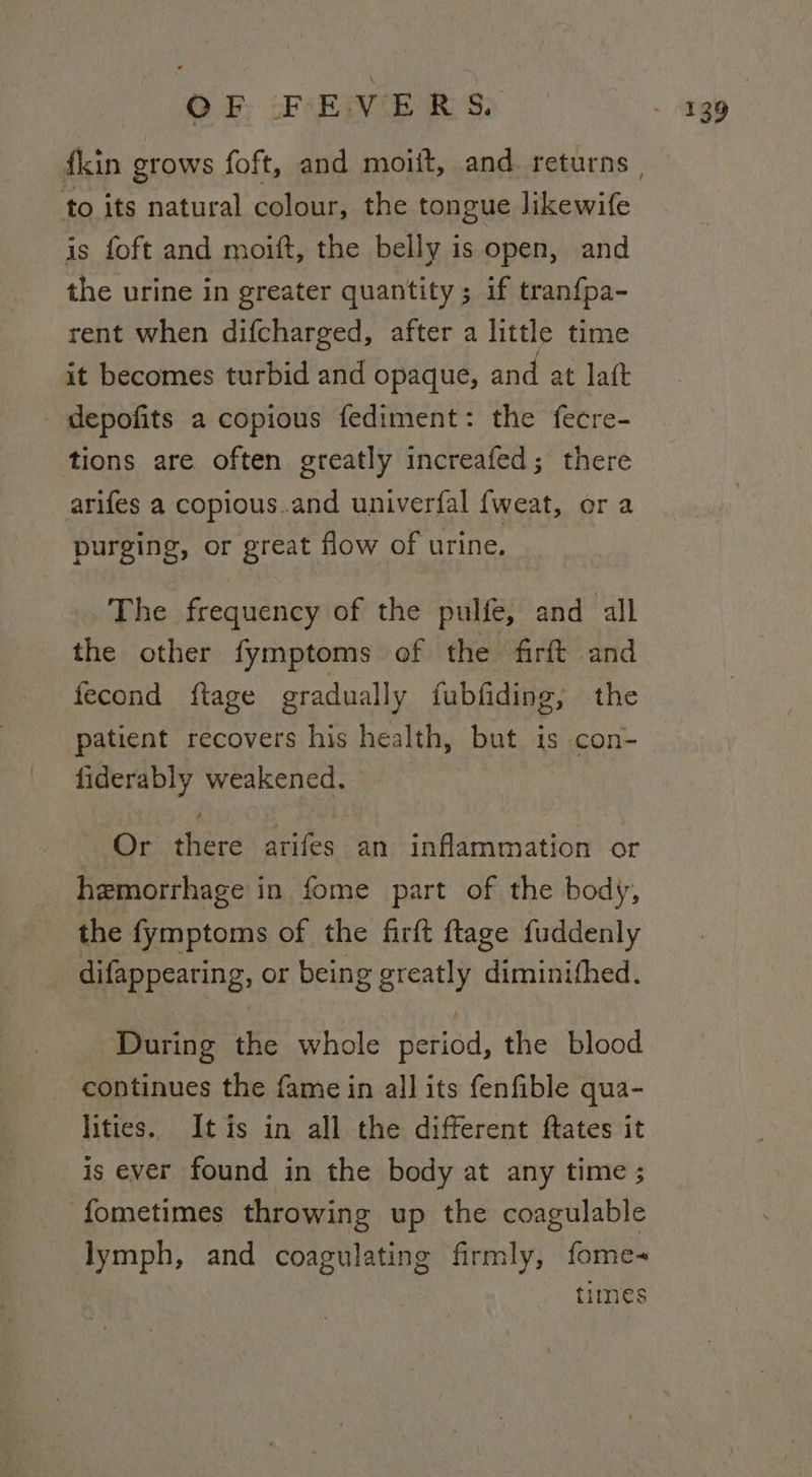 to its natural colour, the tongue likewife is foft and moift, the belly is open, and the urine in greater quantity; if tranfpa- rent when difcharged, after a little time it becomes turbid and opaque, and at laft depofits a copious fediment: the fecre- tions are often greatly increafed; there arifes a copious.and univerfal {weat, or a purging, or great flow of urine. The frequency of the pulfe, and all the other fymptoms of the firft and fecond ftage gradually fubfiding, the patient recovers his health, but é con- fiderably weakened. Or there arifes an inflammation or hemorrhage in fome part of the body, the fymptoms of the firft ftage fuddenly difappearing, or being greatly diminithed. During the whole Mbt the blood continues the fame in all its fenfible qua- lities. Itis in all the different ftates it is ever found in the body at any time ; fometimes throwing up the coagulable lymph, and coagulating firmly, fome- times