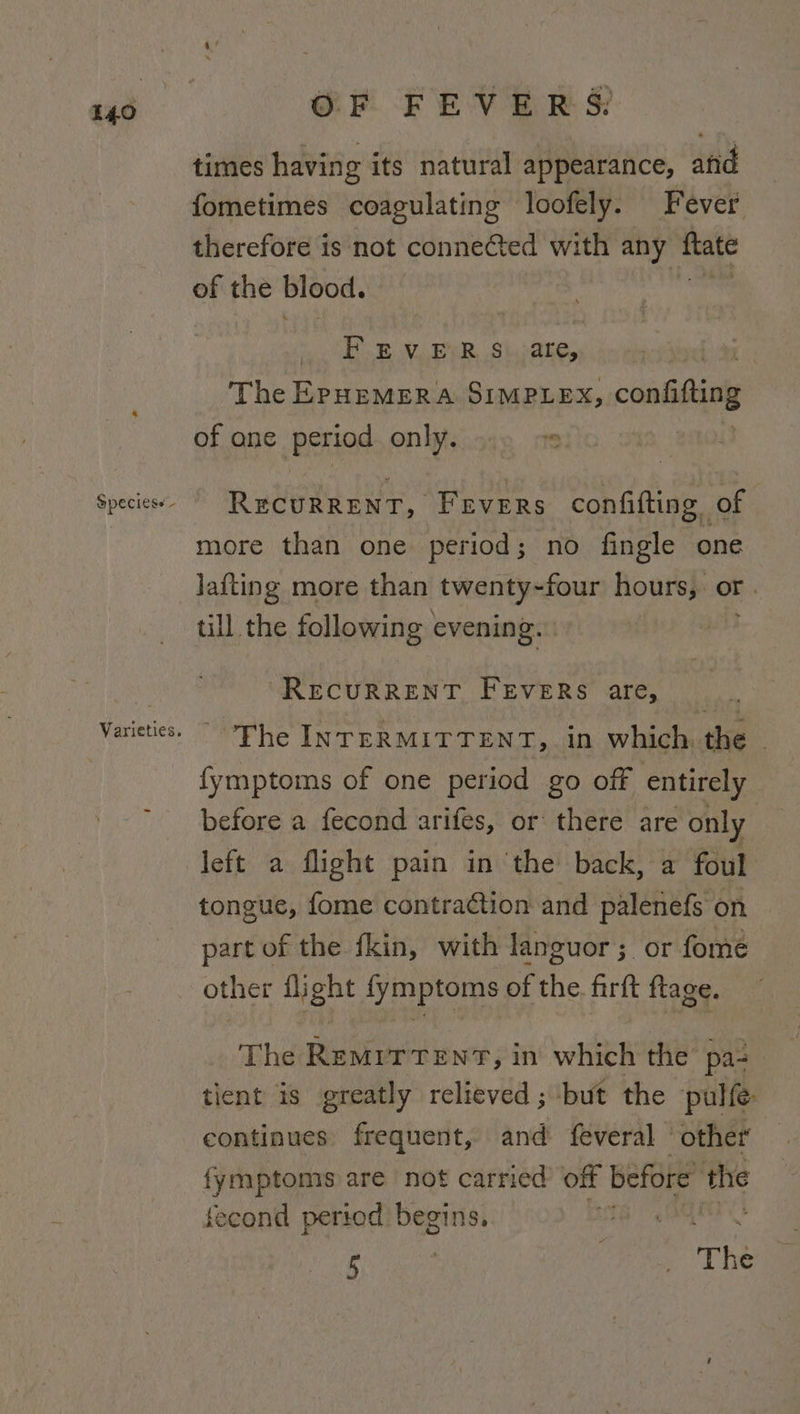 Speciess - OF FEVERS: times having its natural appearance, and fometimes coagulating loofely. Fever therefore is not conne@ted with any ner of the blood. F &amp; V.EVR $i.are, The EPHEMERA SIMPLEX, confitting of ane -Beriod onWic.o19 os RecuRRENT, Fevers confifting of more than one period; no fingle one lafting more than twenty-four hours, Or . till the following evening. “RECURRENT FEVERS are, The INTERMITTENT, in which, the - fymptoms of one period go off entirely before a fecond arifes, or there are only left a flight pain in ‘the back, a foul tongue, fome contraction and palenefs on part of the fkin, with languor; or fome other flight ee of the firft ftage. The RemrrTenrT, in which the pa- | tient is greatly relieved ; but the pulfe: continues frequent, and feveral ‘other fymptomis are not carried’ off before the fecond period begins, 5 | ea The