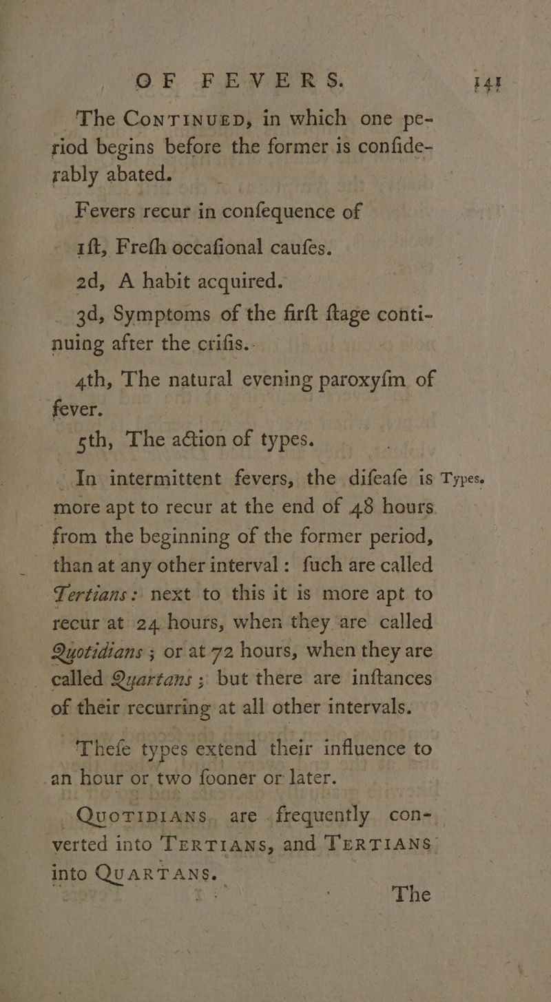 i The ConTINuED, in which one pe- riod begins before the former is confide- rably abated. Fevers recur in confequence of ift, F rel occafional caufes. ad, A habit acquired, 3d, Symptoms of the firft ftage conti- nuing after the crifis.. 4th, The natural hte paroxy{m of fever. 5th, The action of types. _ In intermittent fevers, the difeafe is Types. more apt to recur at the end of 48 hours from the beginning of the former period, than at any other interval: fuch are called Tertians: next to this it is more apt to recur at 24 hours, when they are called Quotidians ; ; or at-72 hours, when they are called Qyartans ; but there are inftances of their recurring at all other intervals. Thefe types extend their influence to _an hour or, two fooner or later. ) (QuoTIDIANs are .frequently con-_ verted into TERTIANS, and TERTIANS. into QUARTANS, he The