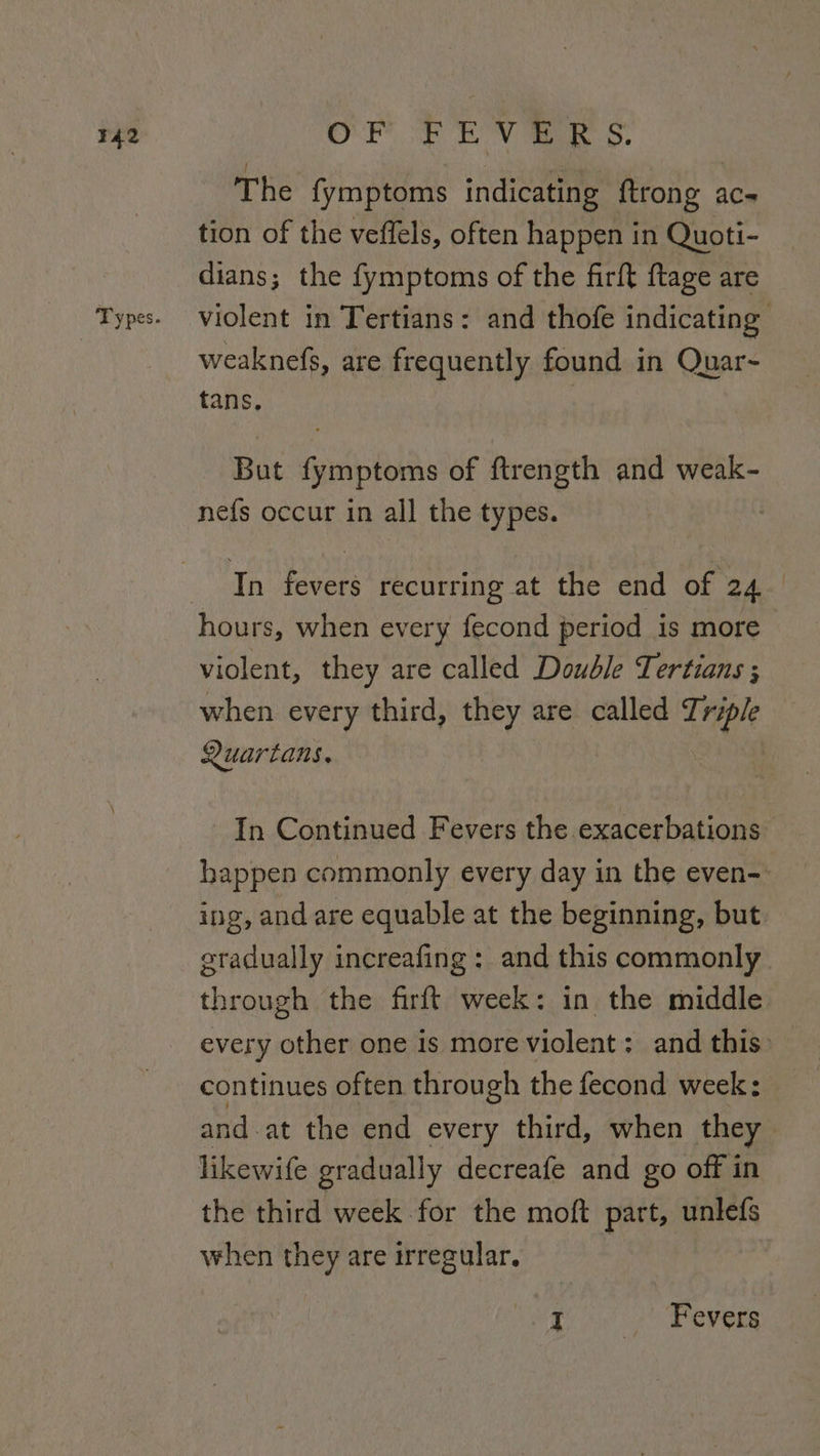 The fymptoms indicating ftrong ac- tion of the veffels, often happen in Quoti- dians; the fymptoms of the firft ftage are violent in Tertians: and thofe indicating weaknefs, are frequently found in Quar~ tans. But Siilisilas of ftrength and weak- nefs occur in all the types. Tn Fevecs recurring at the end of 24 violent, they are called Double Tertians ; when every third, rg are called Triple Quartans, In Continued Fevers the exacerbations happen commonly every day in the even-: ing, and are equable at the beginning, but gradually increafing : and this commonly through the firft week: in the middle every other one is more violent: and this: continues often through the fecond week: and at the end every third, when they likewife graduall y decreafe and go off in the third week for the moft part, unlefs when they are irregular. I | Fevers