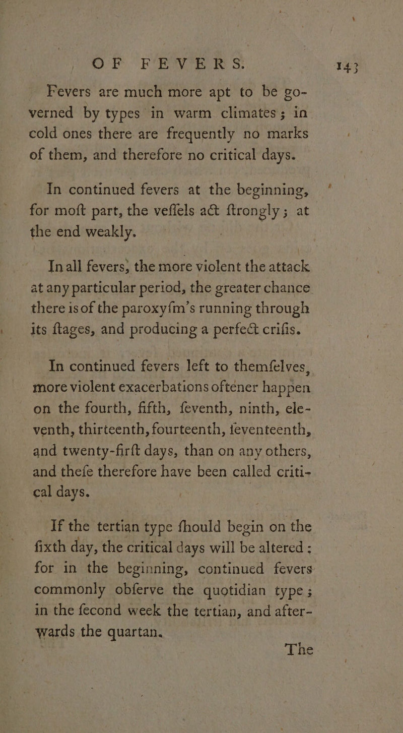 _ Fevers are much more apt to be go- verned by types in warm climates; in cold ones there are frequently no marks of them, and therefore no critical days. In continued fevers at the beginning, for moft part, the veffels act ftrongly; at the end weakly. Inall fevers, the more violent the attack at any particular period, the greater chance there is of the paroxy{m’s running through its ftages, and producing a perfect crifis. In continued fevers left to themfelves, more violent exacerbations oftener happen on the fourth, fifth, feventh, ninth, ele- venth, thirteenth, fourteenth, teventeenth, and twenty-firft days, than on any others, and thefe therefore have been called criti- cal days. | If the tertian type fhould begin on the fixth day, the critical days will be altered : commonly obferve the quotidian type; in the fecond week the tertian, and after- wards the quartan.