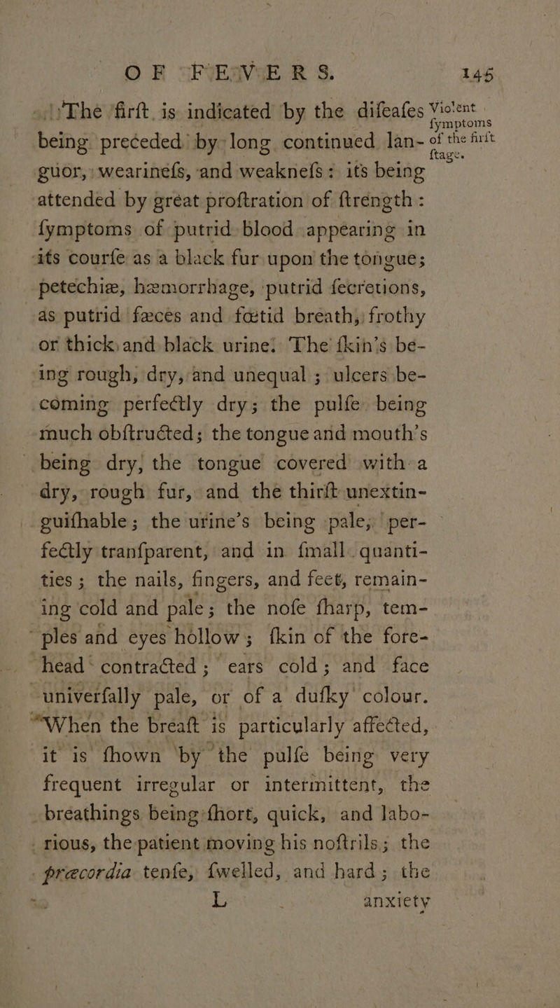 _.})The 'firft. is indicated by the difeafes Violent fymptoms being preceded by long continued Jan- of the hit , g guor, wearinefs, and weaknefs: its being attended by great proftration of ftréngth : {ymptoms of putrid blood appearing in ats courfe as a black fur upon the tongue; petechie, hemorrhage, putrid fecretions, as putrid faces and fetid breath, frothy or thick,and black urine! The fkin’s be- ing rough, dry, and unequal ; ulcers be- coming perfectly dry; the pulfe being much ob{tructed; the tongue and mouth’s being dry, the tongue covered with a dry, rough fur, and the thirft unextin- guifhable; the urine’s being -pale; per- fectly tranfparent, and in fmall. quanti- ties; the nails, fingers, and feet, remain- ing cold and pale ; the nofe fharp, tem- “ples and eyes hollow; fkin of the fore- head ‘contracted; ears cold; and face ~univerfally pale, or of a dufky colour. “When the breaft is particularly affected, it is fhown ‘by the pulfe being very frequent irregular or intermittent, the breathings being*fhort, quick, and labo- _ rious, the patient moving his noftrils; the _precordia tenfe, {welled, and hard; the a L anxiety