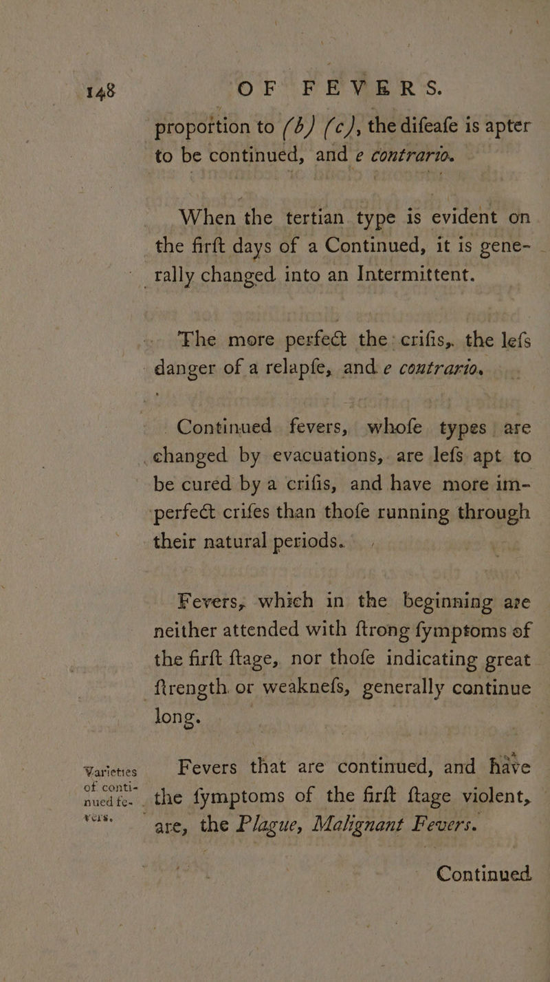proportion to (4) (c/, the difeafe is apter to be continued, and e contrario. When the tertian. type is evident on the firft days of a Continued, it is gene- - rally changed into an Intermittent. The more perfeat the : crifis,. the lefs _ danger of a relapfe, and e coutrario, Continued fevers, whofe types are _changed by evacuations, are lefs apt to be cured by a crifis, and have more im- ‘perfect crifes than thofe running through their natural periods. Fevers, which in the beginning are neither attended with {trong fymptoms of the firft ftage, nor thofe indicating great -ftrength. or - weaknefs, generally cantinue long. | : i qt Varieres Fevers that are continued, and have of conti- nuedfe. . the fymptoms of the firft ftage violent, vs are, the Plague, Malignant Fevers. Continued