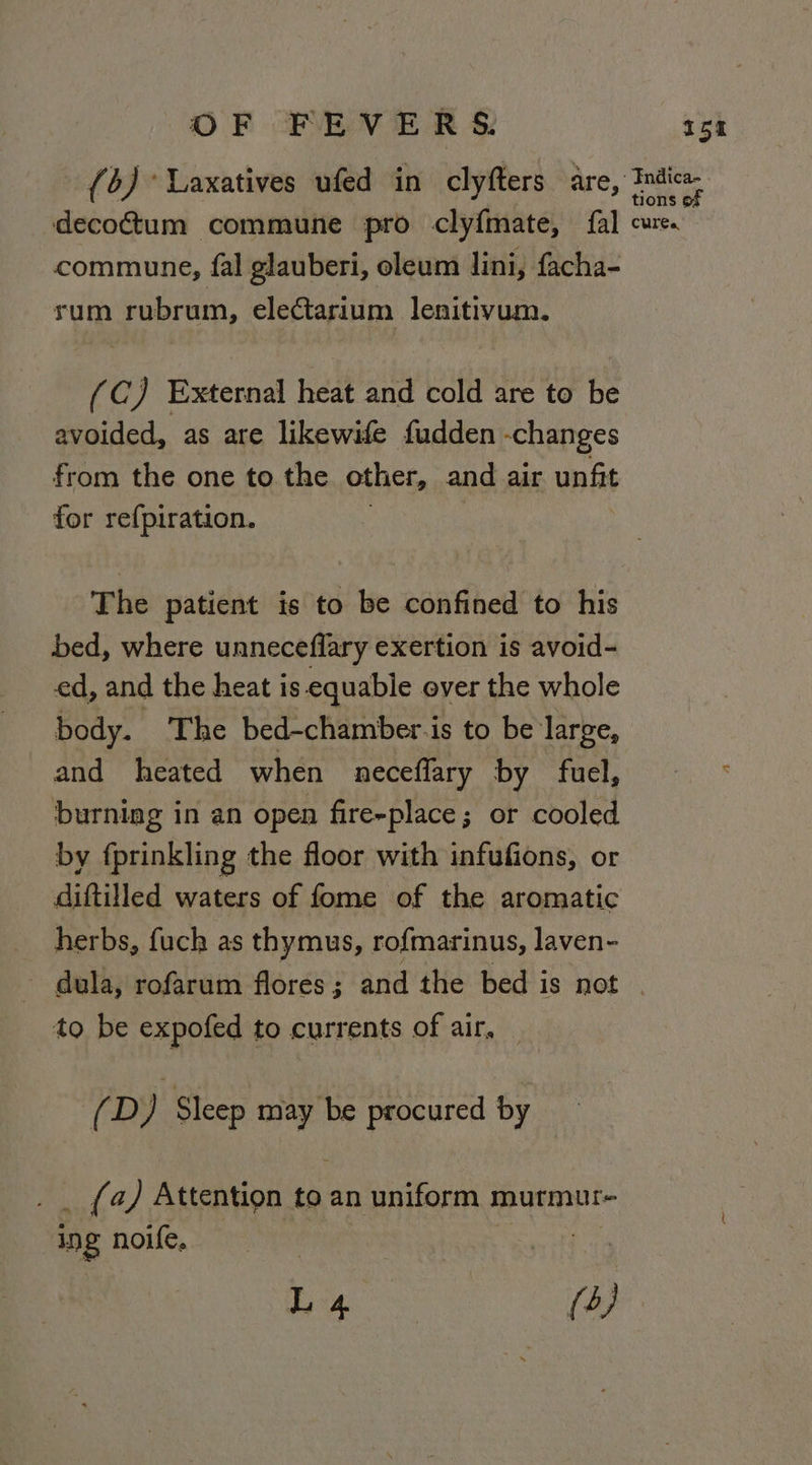 commune, fal glauberi, oleum lini, facha- rum rubrum, electarium lenitivum. (C) External heat and cold are to be avoided, as are likewife fudden - changes from the one to the other, and air unfit for refpiration. The patient is to be confined to his bed, where unneceffary exertion is avoid- ed, and the heat is equable ever the whole body. The bed-chamber.is to be large, and heated when neceflary by fuel, burning in an open fire-place; or cooled by fprinkling the floor with infufions, or diftilled waters of fome of the aromatic herbs, fuch as thymus, rofmarinus, laven- to be expofed to currents of air, (D ) Sleep a procured by _ (4) Attention to an uniform murmur- ing noife, .