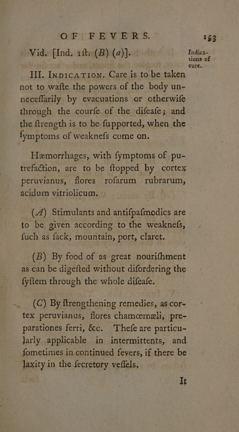 Vid. [Ind. 1fs(B) (2)]. III. Inp1caTton. Care is to be taken not to wafte the powers of the body un- neceflarily by evacuations or otherwife through the courfe of the difeafe; and fymptoms of weaknefs come on. Hemorrhages, with fymptoms of pu- trefaction, are to be ftopped_ by cortex peruvianus, flores rofarum rubrarum, acidum vitriolicum,, (.4) Stimulants and antifpafmodics are to be given according to the weaknefs, nee as fack, mountain, port, claret. (B) By food of as great nourifhment as can be digefted without difordering the fyftem through the whole difeafe. (C) By ftrengthening remedies, as cor- _ tex peruvianus, flores chamcemali, pre- parationes ferri, &amp;c. Thefe are particu- larly applicable in intermittents, and fometimes in continued fevers, if there be Jaxity in the fecretory veflels. Ie