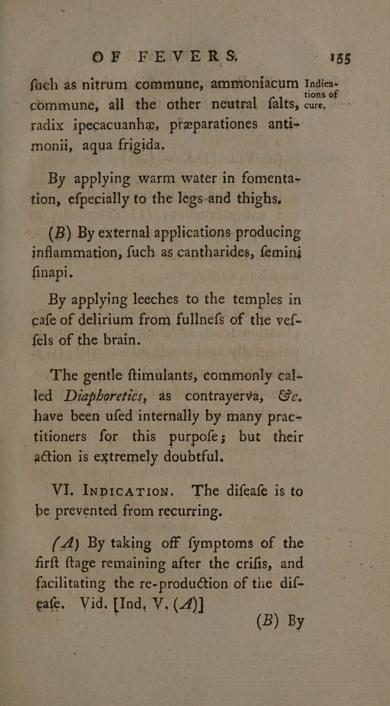 OF FEVERS, 188 fuch as nitrum commune, ammoniacum Indica. tions of - commune, all the other neutral falts, cure, radix ipecacuanhe, pteparationes anti- monii, aqua frigida. By applying warm water in fomenta- tion, efpecially to the legs-and thighs, (B) By external applications producing inflammation, fuch as cantharides, feminj finapi. By applying leeches to the temples in cafe of delirium from fullnefs of the vef-. fels of the brain. ‘The gentle ftimulants, commonly cal- led Diaphoretics, as contrayerva, Ge, have been ufed internally by many prac- titioners for this purpofe; but their action is extremely doubtful. VI. InpicaTion. The difeafe is to be prevented from recurring. (A) By taking off fymptoms of the firft ftage remaining after the crifis, and facilitating the re-production of the dif- eafe. Vid. [Ind, V. (4)] | : Reeat b