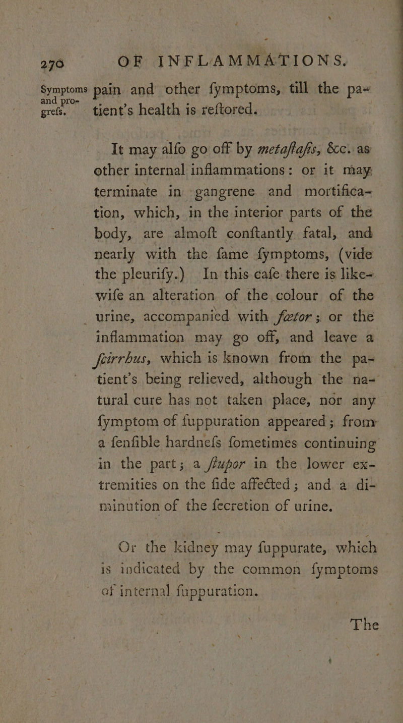 &lt; and pro- grefs. tient’s health is reftored. It may alfo go off by metaftafis, &amp;c. as other internal inflammations: or it may, terminate in gangrene and mortifica- tion, which, in the interior parts of the body, are almoft conftantly fatal, and nearly with the fame fymptoms, (vide wife an alteration of the colour of the inflammation may go off, and leave a feirrbus, which is known from the pa- in the part; a /éupor in the lower ex- tremities on the fide affected; and a di- minution of the fecretion of urine. Or the kidney may fuppurate, which is indicated by the common fymptoms of internal fuppuration.