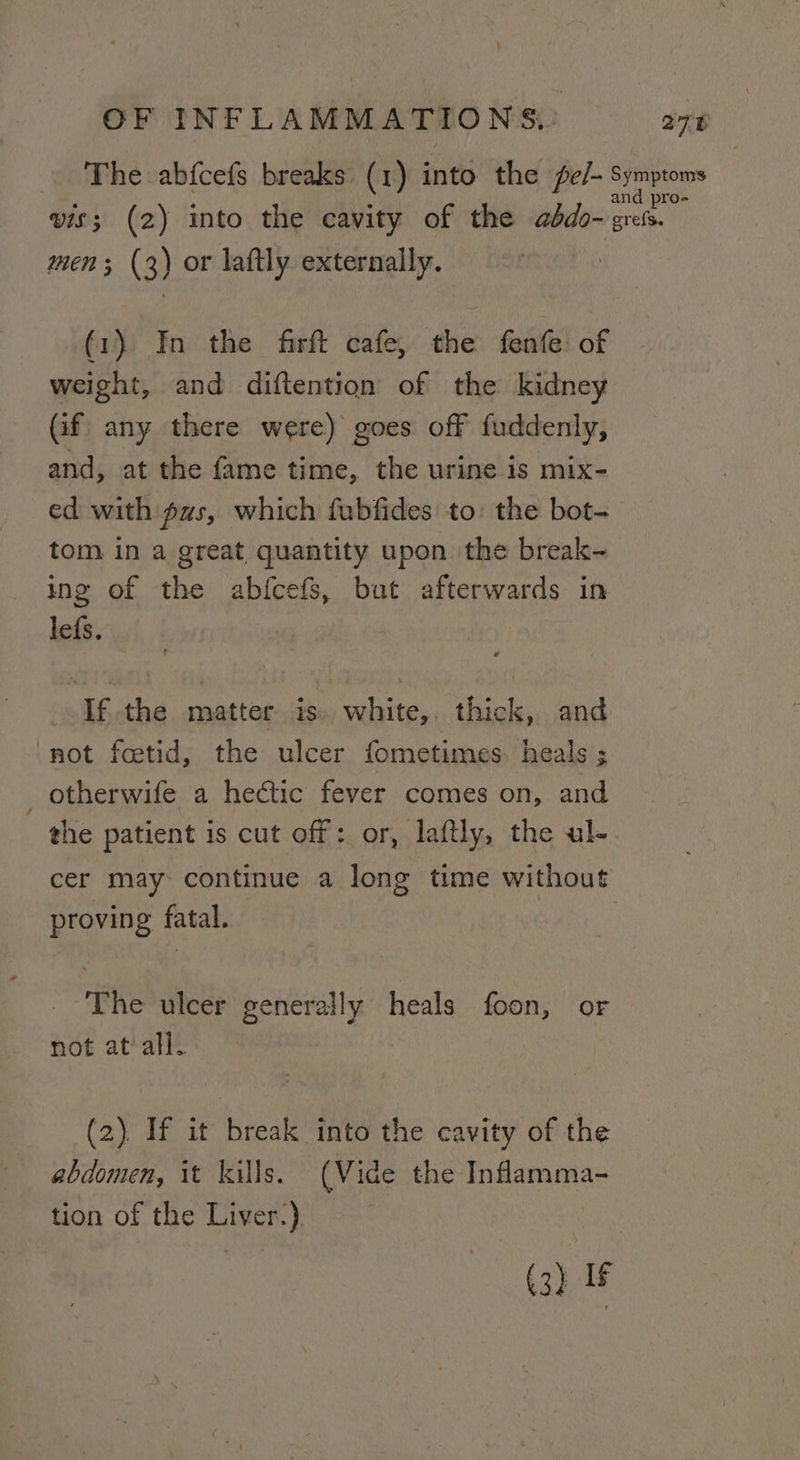 } OF INFLAMMATIONS,’ 278 The abfcefs breaks (1) into the pe/- Symptoms as A : and pro- vis; (2) into the cavity of the adbdo- gress. men; (3) or laftly externally. (1) In the firft cafe, the fenfe: of weight, and diftention of the kidney Gif any there were) goes off fuddenly, and, at the fame time, the urine is mix- ed with gas, which fubfides to: the bot- tom in a great quantity upon the break- ing of the abfcefs, but afterwards in lefs. Ifthe matter is. white, thick, and ‘not fcetid, the ulcer fometimes. heals ; otherwife a heétic fever comes on, and the patient is cut off: or, laftly, the ul- cer may continue a long time without proving fatal. | --'The ulcer generally heals foon, or not at all. (2). If it break into the cavity of the abdomen, it kills. (Vide the Inflamma- tion of the Liver.) (3) If