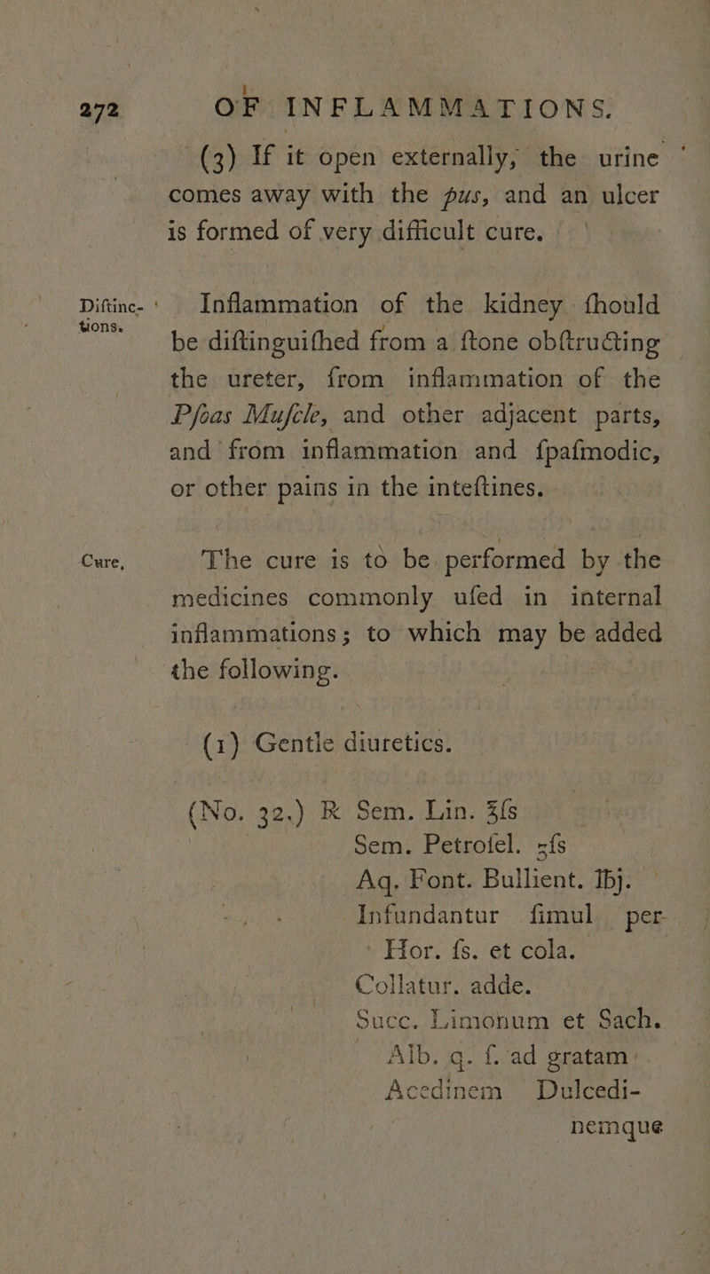tions. ‘Cure, OF INFLAMMATIONS. (3) If it open externally, the urine ‘ comes away with the pus, and an ulcer is formed of very difficult cure. Inflammation of the kidney {fhould be diftinguifhed from a ftone obf@truaing | the ureter, from inflammation of the Peas Mujfele, and other adjacent parts, and from inflammation and fpafmodic, or other pains in the inteftines, The cure is to be gif by the medicines commonly ufed in internal inflammations; to which may be added (1) Gentle diuretics. (No, 32.) &amp; Sem. Lin. 3{s Sem. Petrofel. fs Aq. Font. Bienes Ips Hor. fs. et cola. | Collatur. adde. Succ. Limionum et Sach. Oreste q. f. ad gratam | Acedinem Dulcedi- nemaque