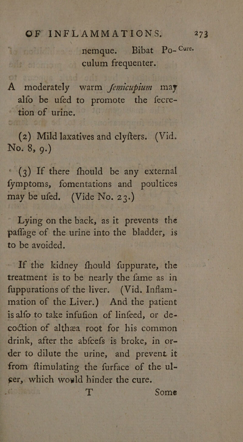 culum frequenter. A moderately warm /femicupium may alfo be ufed to promote the fecre- : tion of urine. ites), Mild laxatives and tsps (Vid. No. 8, 9.) fymptoms, fomentations and_ poultices may be ufed. (Vide No. 23.) Lying on the back, as it prevents the paffage of the urine into the bladder, is to be avoided. If the kidney fhould fuppurate, the treatment is to be nearly the fame as in fuppurations of the liver. (Vid. Inflam- mation of the Liver.) And the patient coction of althea root for his common drink, after the abfcefs is broke, in or- der to dilute the urine, and prevent it from ftimulating the furface of the ul- ger, which wowld hinder the cure. €: eid ® Some