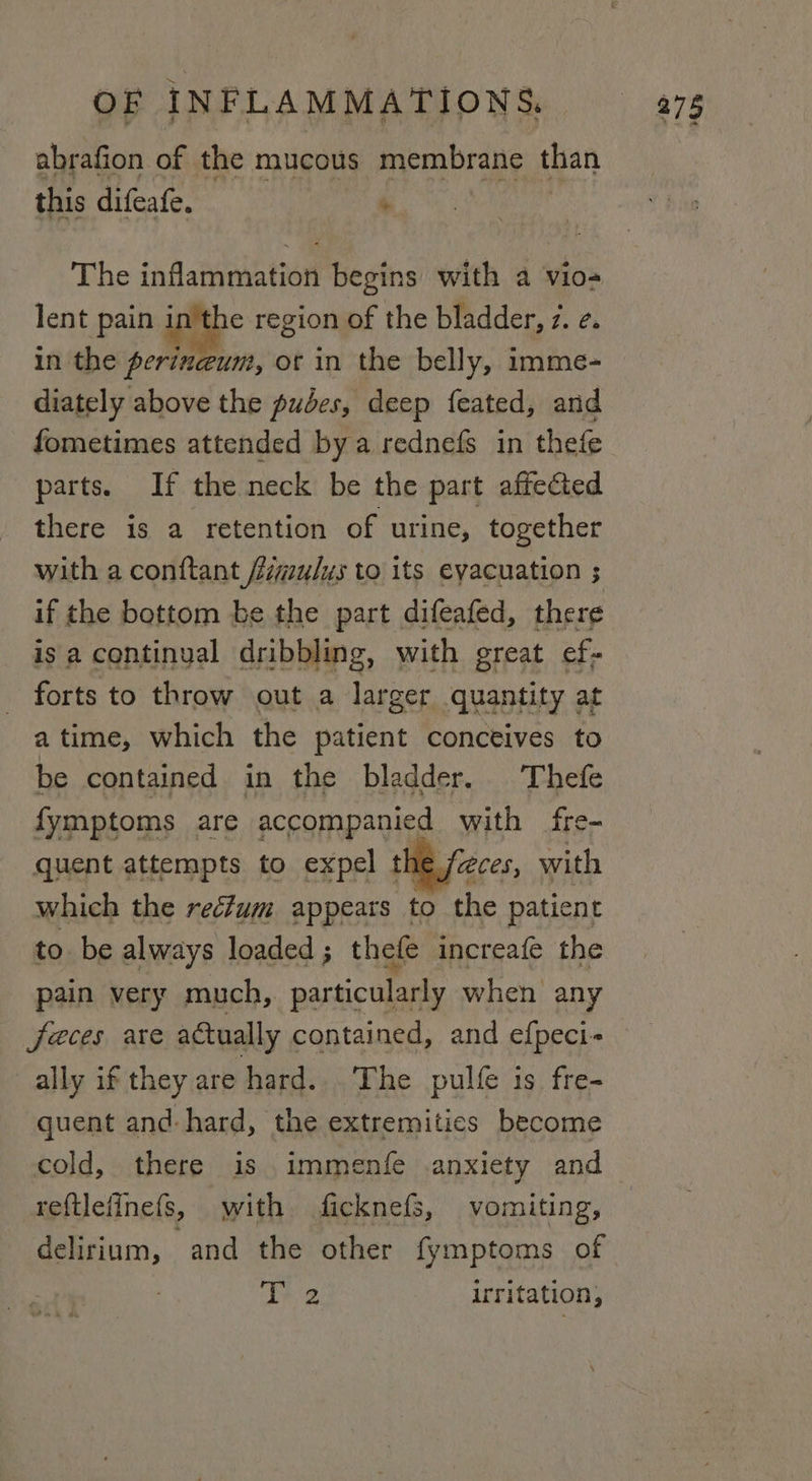 abrafion of the mucous membrane than this difeafe. * The inflammation begins with a vio lent pain in rye region of the bladder, z. ¢. in the perineum, ot in the belly, imme- diately above the pubes, deep feated, and fometimes attended by a rednefs in thefe parts. If the neck be the part affected there is a retention of urine, together with a conftant fZimu/us to its evacuation ; if the bottom be the part difeafed, there isa continual dribbling, with great ef- forts to throw out a larger quantity at atime, which the patient conceives to be contained in the bladder. Thefe fymptoms are accompanied with fre- quent attempts to expel the feces, with which the recfum appears to the patient to. be always loaded ; thefe increafe the pain very much,. particularly when any jeces are actually contained, and efpeci- ally if they are hard. The pulfe is fre- quent and-hard, the extremitics become cold, there is .immenfe anxiety and reftlefinefs, with ficknefs, vomiting, delirium, ‘and the other fymptoms of Teg irritation,