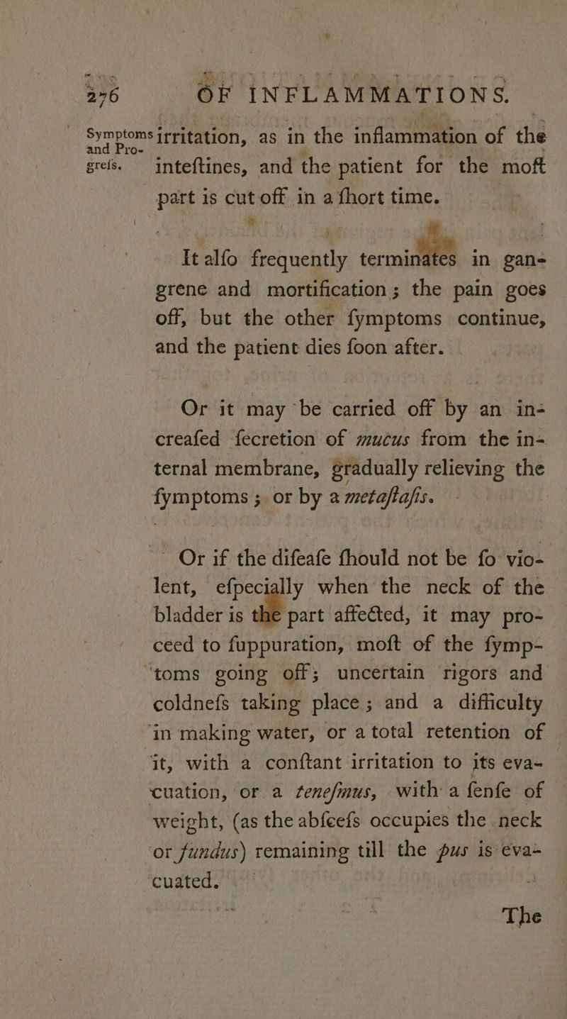 Symptoms irritation, as in the inflamtnaieon of the grefs. inteftines, and the patient for the moft part is cut off in a fhort time. # It alfo frequently ceric in gan- grene and mortification; the pain goes off, but the other fymptoms continue, and the patient dies foon after. Or it may ‘be carried off by an in- creafed fecretion of mucus from the in- ternal membrane, gradually relieving the fymptoms ;. or by a metaftafis. ~ Or if the difeafe fhould not be fo vio- lent, efpecially when the neck of the bladder is the part affected, it may pro- ceed to fuppuration, moft of the fymp- ‘toms going off; uncertain rigors and coldnefs taking place; and a difficulty ‘in making water, or a total retention of “it, with a conftant irritation to its eva- cuation, or a fenefmus, witha fenfe of weight, (as the abfeefs occupies the. neck or fundus) remaining till the pus is eva- Cuateds/ a?