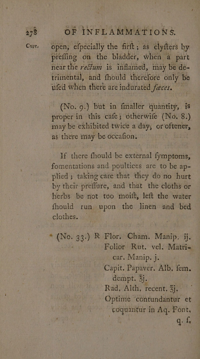 ‘Open; efpecially the firt; as clyfters by prefling | on the bladder, when a part near the recfum is inflamed, may be de- trimental, and fhould therefore only be ufed when there are indurated faces. (No. 9-) but in fmaller quantity, is proper in this cafe; otherwife (No. 8.) may be exhibited twice a day, or igen. as there may be occafion. If there fhould be external fymptoms, fomentations and poultices are to be ap- plied ; taking care that they do no hurt by their ieltare: and that the cloths or herbs be not too moift, left the water fhould run upon the linen and bed plots. | “ soe 33.) KR Flor. Cham. Manip, jj. Folior Rut. vel. Matri&lt; car. Manip. }. Capit. Papaver. Alb, fem. dempt. 3j. Rad, Alth. recent, &lt;r eiiae Optime ‘contundantur et “eoquantur in Aq. Font, ui f,