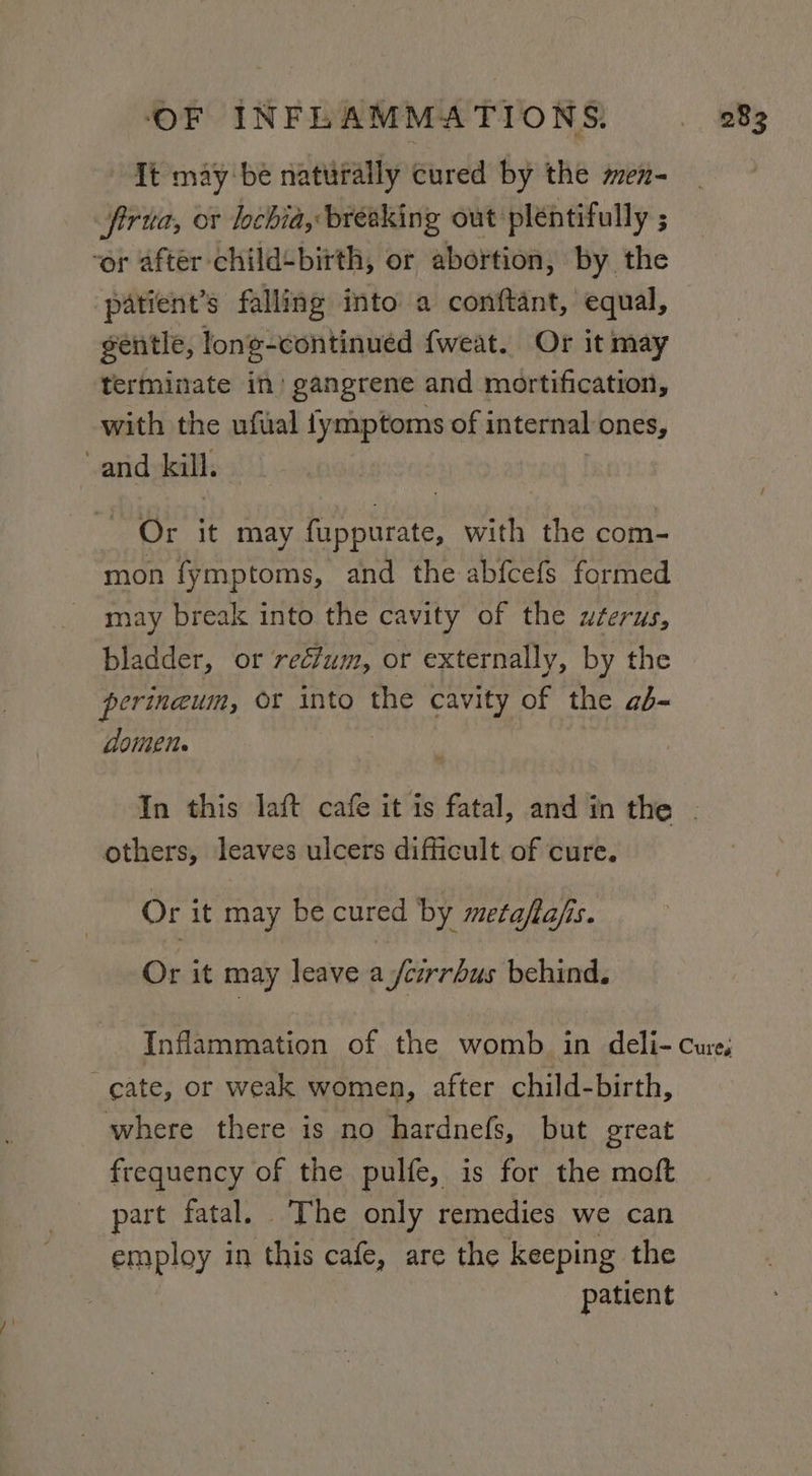 Tt may be naturally cured by the men- firtta, or lochia, breaking out pléntifully 3 ‘or after child+birth, or abortion, by the patient’s falling into a conftant, equal, gentle, long-continued {weat. Or it may terminate in’ gangrene and mortification, with the ufual {ymptoms of internal ones, and kill. _ Or it may EET with the com- mon fymptoms, and the abfcefs formed may break into the cavity of the uéerus, bladder, or rectum, or externally, by the perineum, Or into the cavity of the aé- domen. others, leaves ulcers difficult of cure. Or it may be cured by metafia/s. Or it may leave a /crrrhus behind. cate, or weak women, after child-birth, where there is no hardnefs, but great frequency of the pulfe, is for the moft part fatal. The only remedies we can employ in this cafe, are the keeping the patient