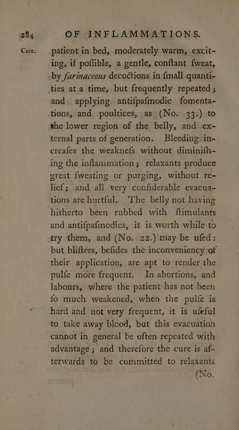 patient in bed, moderately warm, excit- ing, if poffible, a gentle, conftant fweat, and applying antifpafmodic fomenta- ternal parts of generation. Bleeding in- creafes the weaknefs without diminifh- great {weating or purging, without re- lief; and all very confiderable evacua~ tions are hurtful. The belly not having and antifpafmodics, it is worth while to but blifters, befides the inconveniency of their application, are apt to render the pulfe more frequent. In abortions, and labours, where the patient has not been fo much weakened, when the pulfe is hard and not very frequent, it is ufeful to take away blood, but this evacuation cannot in general be often repeated with advantage ; and therefore the cure is af- terwards to be committed to relaxants | (No,