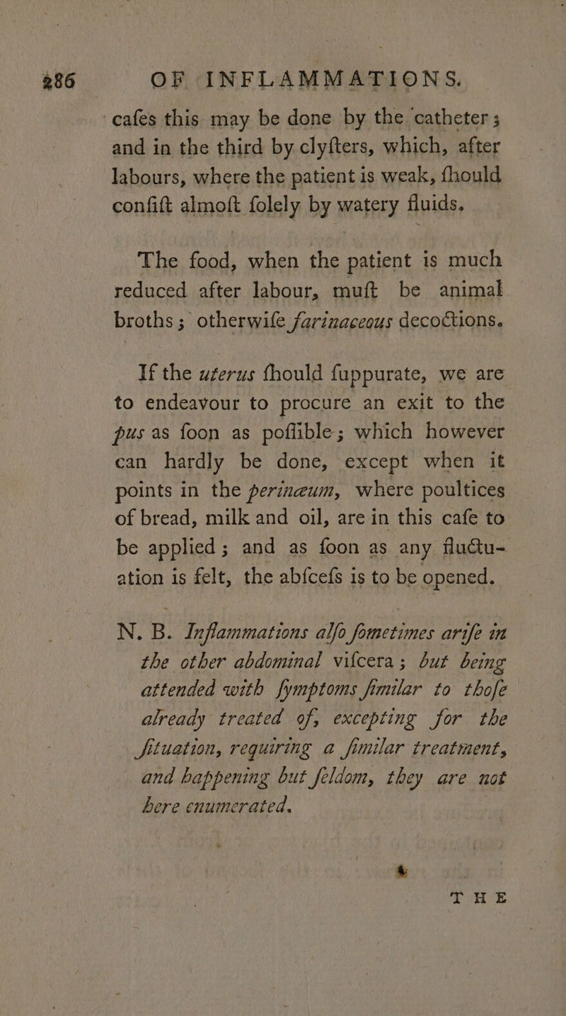 cafes this may be done by the. catheter ; and in the third by clyfters, which, after labours, where the patient is weak, fhould confift almoft folely by watery fluids. The food, when the patient is much reduced after labour, muft be animal broths; otherwile farinaceous decoctions. If the ugerus fhould fuppurate, we are to endeavour to procure an exit to the pus as foon as poflible ; which however can hardly be done, except when it points in the perineum, where poultices of bread, milk and oil, are in this cafe to be applied ; and as foon as any fluctu= ation is felt, the ab{cefs i is to be opened, N. B. Inflammations alfo fornetimes arife in the other abdominal vilcera; but being attended with fymptoms fimilar to thofe already treated of, excepting for the Jfituation, requiring a fimilar treatment, and happening but feldom, they are not here enumerated, rk, EL Te