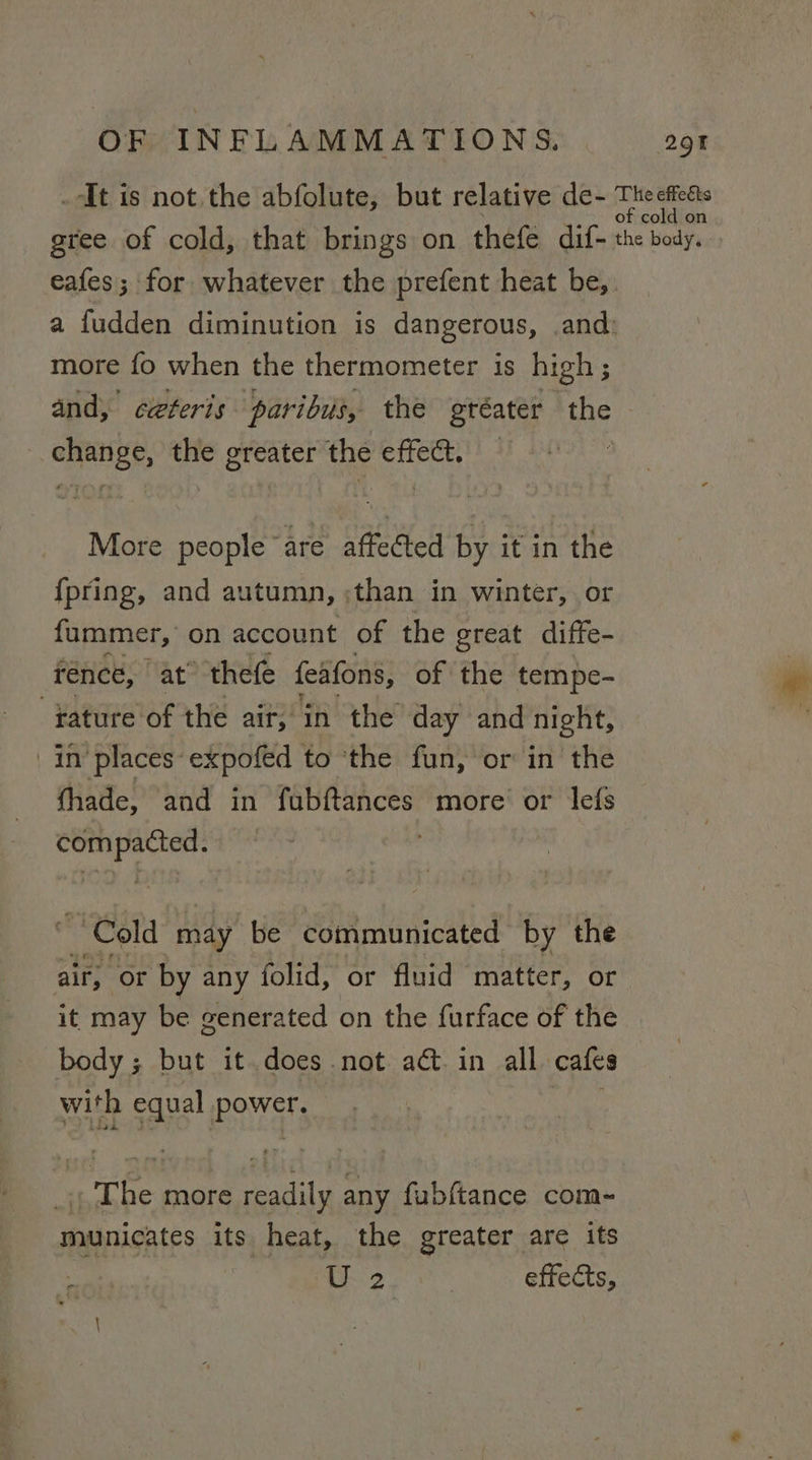 _AIt is not. the abfolute, but relative de- Mk cy gree of cold, that brings on thefe dif- the body. eafes; for whatever the prefent heat be, a fudden diminution is dangerous, and: more fo when the thermometer is high; and, ceteris paribus, the oréater ‘the - change, the greater the effect. More people are affected by it in the {pring, and autumn, ;than in winter, or fummer, on account of the great diffe- rence, at thefe feafons, of the tempe- fature of the air, in the day and night, in places expofed to ‘the fun, or in the thade, and in fubftances more’ or lefs 2G presi Cold may be communicated by the air, Or by any folid, or fluid matter, or it may be generated on the furface of the body ; but it does not. act. in all cafes with equal Nae if The more readily any fubftance com- municates its heat, the greater are its ; 2 | effects,