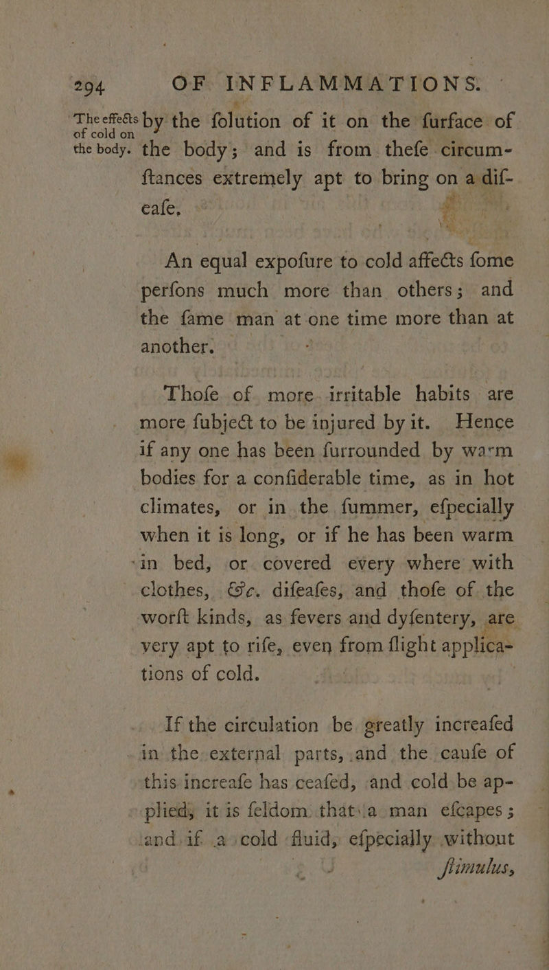 ihe etens byithe folution of it on the furface of the body. the body; and is from thefe circum- ftances extremely apt to bring on a dif- cafe... a \ +) An equal expofure to cold affects fome perfons much more than others; and the fame man at one time more than at another. Thofe of more. irritable habits are more fubject to be injured by it. Hence if any one has been furrounded by warm bodies for a confiderable time, as in hot climates, or in the fummer, efpecially when it is long, or if he has been warm ‘in bed, or covered every where with clothes, ec. difeafes, and thofe of the worft kinds, as fevers and dyfentery, ate. very apt to rife, even from flight applica tions of cold. | If the circulation be greatly increafed - in the external parts, .and the caufe of this increafe has ceafed, and cold be ap- plied, it is feldom that..a man efcapes ; land. if scold fluid, efpecially without fiimulus,