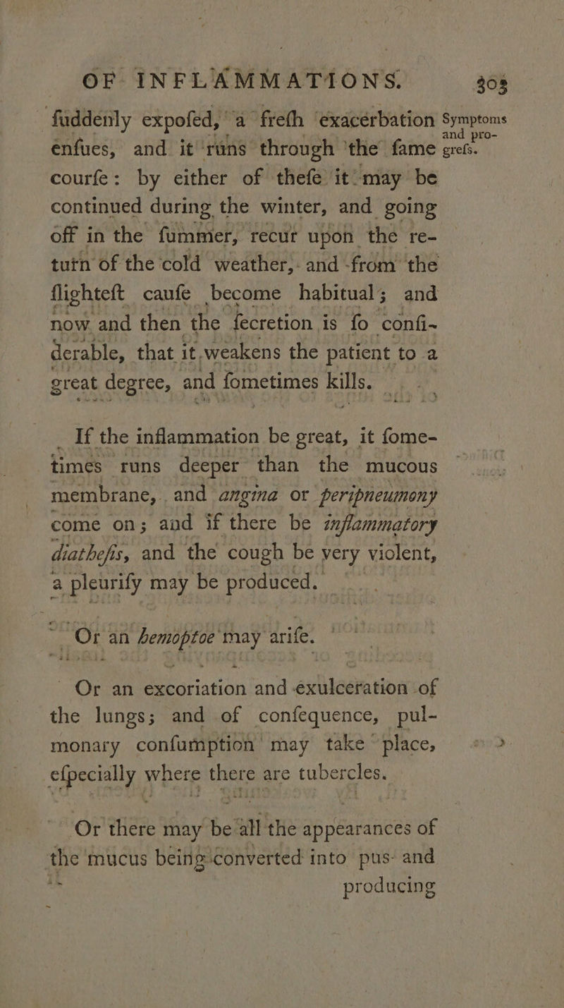 -faddenly expofed, ' ‘a freth ‘exacerbation Symptoms enfues, and. it’ ‘runs through ‘the fame erefs. courfe: by either of thefe it: may be continued during the winter, and going off i in the fummer, recur upon. the re- tutn of the cold weather, and -from the flighteft caufe become habitual; and now. and then ai fecretion is fo ‘confi~ derable, that it, weakens the patient to a great degree, and fometimes kills. : If the inflammation be great, it fome- times runs deeper than the mucous membrane, . and angina or peripneumony come on; aad if there be inflammatory diathefis, is, and the cough be very violent, a pleurify may be produced. i Or an 1 bemiptoe may arife ~, Or an Bee con and shige uae the lungs - and of confequence, pul- monary confumption may take place, © &gt; eipecially, vhcte pit oe tubercles. ‘Of there may ws all the appearances of the’ mucus being converted into pus: and r producing