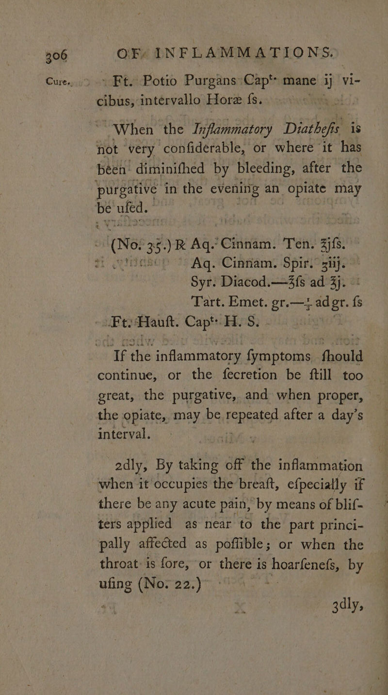 - Ft. Potio PurgansCap*&gt; mane. ap! vi- When the Inflammatory Diatbefi s is not very -confiderable, or where it has been diminifhed by bleeding, after the purgative in the Ciemine an _ optate may Aq. Cinnam. Spir. si}. Syr. Diacod.—4fs ad 3). Tart. Emet. gr.—z sith P Ft auf. cin ‘i. S: ag ‘he aiflatineatane pati ‘Gaule continue, or the fecretion be ftill too — great, the purgative, and when proper, the opiate, may be reppates after a day’s interval. adly, By taking off the inflammation when it occupies the breaft, efpecially if there be any acute pain, ‘by means of blif- ters applied as near to the part princi- pally affected as poffible; or when the throat: is fore, or there is ieee by ufing (No. 22.) 3dly,