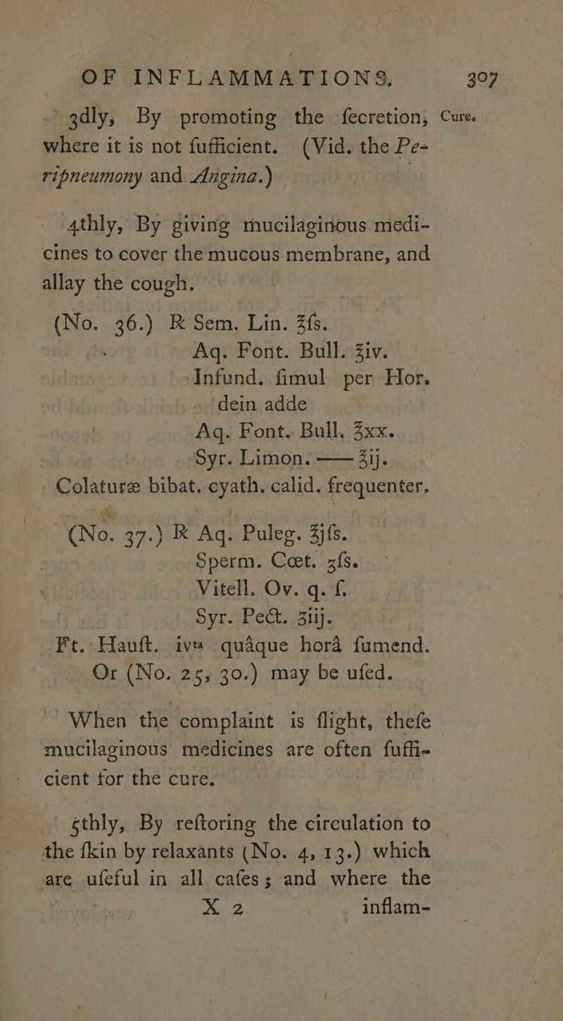 Bhd ripneumony and Angina.) allay the cough. (No. 36.) RK Sem. Lin. fs. - : ~ Aq. Font. Bull. Ziv. - ‘Infund. fimul per Hor. dein adde Aq. Font. Bull. xx. Syr. Limon. —— 4ij. | Colature bibat. cyath. calid. frequenter, (No. 37.) K Ag. Puleg. 4jfs. Sperm. Ceet. zfs. OY Hell /Ov.igat Syr. Pect. 3iij. Ft. Hauft. iv quaque hora fumend. Or (No. 25, 30.) may be ufed. When the complaint is flight, thefe mucilaginous medicines are often fufhi- cient for the cure. gS, ufeful in all cafes; and where the xX 2 inflam-