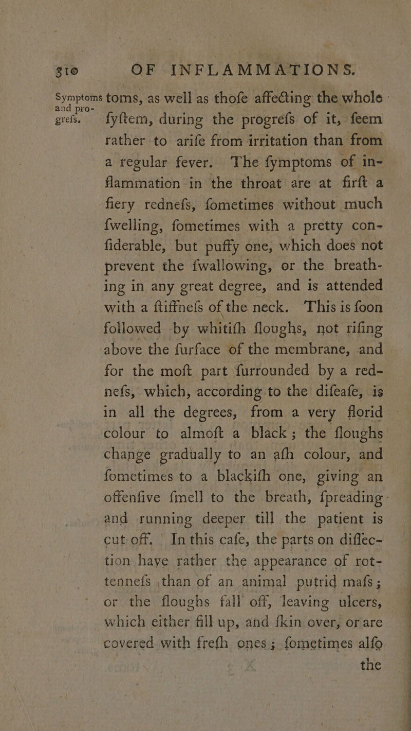 810 and pro- grefs. OF INFLAMMATIONS. fyftem, during the progrefs of it, feem rather to arife from irritation than from flammation in the throat are at firft a fiery rednefs, fometimes without much {welling, fometimes with a pretty con- fiderable, but puffy one, which does not prevent the {wallowing, or the breath- ing in any great degree, and is attended with a ftiffnefs of the neck. This is foon followed by whitith floughs, not rifing above the furface of the membrane, and for the moft part \furrounded by a red- nefs, which, according to the difeafe, is in all the degrees, from a very florid change gradually to an afh colour, and fometimes to a blackifh one, giving an and running deeper till the patient is cut off. | In this cafe, the parts on diflec- tion haye rather the appearance of rot- tennefs than of an animal putrid mafs; or the floughs fall’ off, Icaving ulcers, which ie fill up, and fkin over, orare the a ——— er