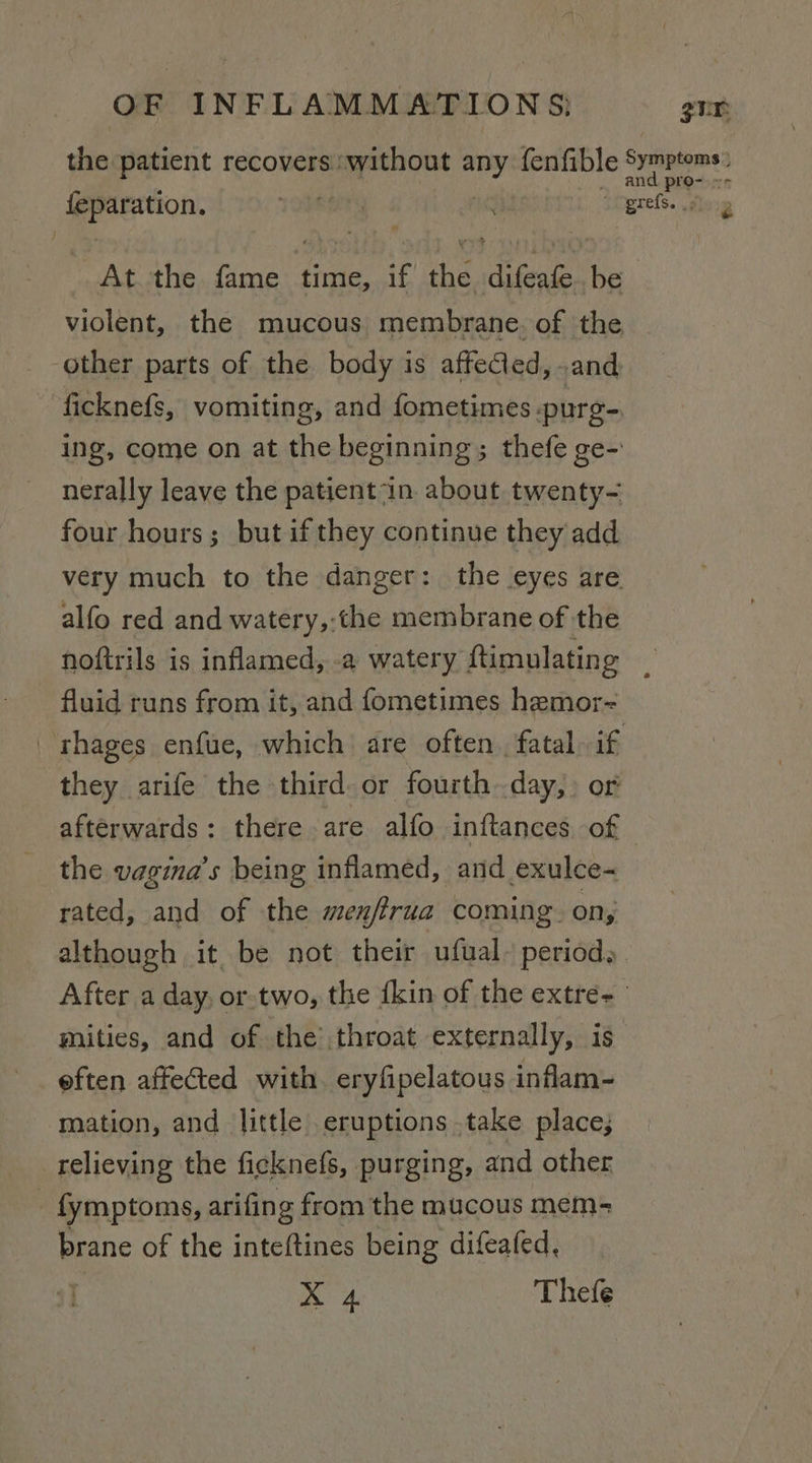 the patient recovers without any fenfible Symptoms: - (cipeaaniae Toenen ni ogrefs. |; At the fame time, if the difeafe. be violent, the mucous membrane. of the other parts of the body is afteCled, and ficknefs, vomiting, and fometimes purg= ing, come on at the beginning; thefe ge-' nerally leave the patient “in. about twenty- four hours; but if they continue they add very much to the danger: the eyes are alfo red and watery,:the membrane of the noftrils is inflamed, .a watery ftimulating fluid runs from it, and fometimes hemor- 'rhages enfue, which are often. fatal if they arife the third or fourth day,» or afterwards: there are alfo inftances of the vagina’s being inflamed, and exulce- rated, and of the menffrua coming. on; although it be not their ufual periods . After a day, or-two, the {kin of the extre- mities, and of the throat externally, is eften affected with. eryfipelatous inflam- mation, and little eruptions take place; relieving the ficknefs, purging, and other _fymptoms, arifing from the mucous mem= brane of the inteftines being difeafed,
