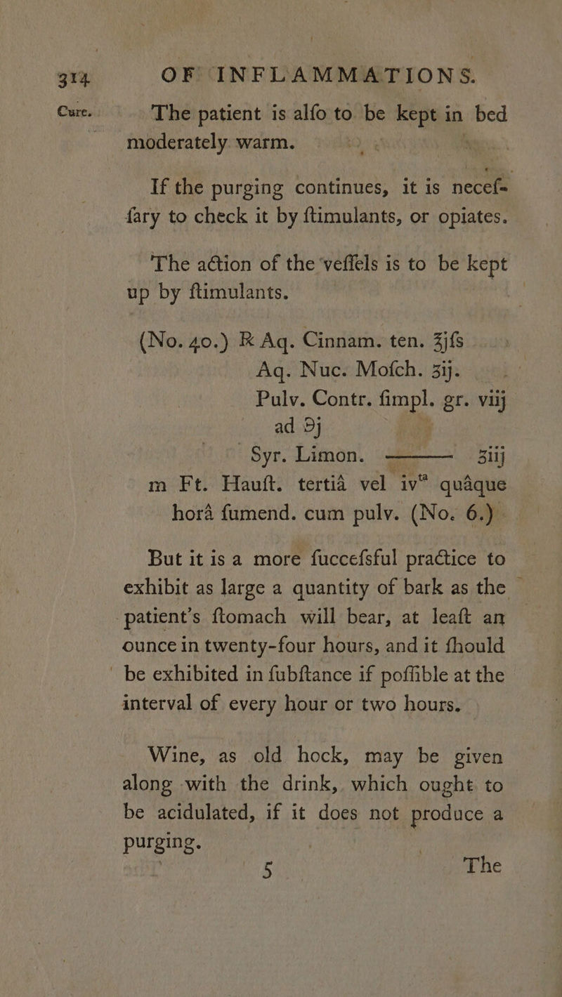 Cure. The patient is alfo to be she in _bed moderately. warm. | If the purging continues, it is necef= fary to check it by ftimulants, or opiates. The a@ion of the ‘veffels is to be kept up by ftimulants. | (No. 40.) RK Aq. Cinnam. ten. 3jfs Aq. Nuc. Mofch. 3ij. Pulv. Contr. fimpl. gr. Vij ad Dj | _Syr. Limon. 311] m Ft. Hauft. tertid vel iv® quaque hora fumend. cum pulv. (No. 6.) But it is a more fuccefsful practice to exhibit as large a quantity of bark as the patient's ftomach will bear, at leaft an ounce in twenty-four hours, and it fhould be exhibited in fubftance if poffible at the interval of every hour or two hours, Wine, as old hock, may be given along with the drink, which ought to be acidulated, if it does not produce a purging. : ' bani The
