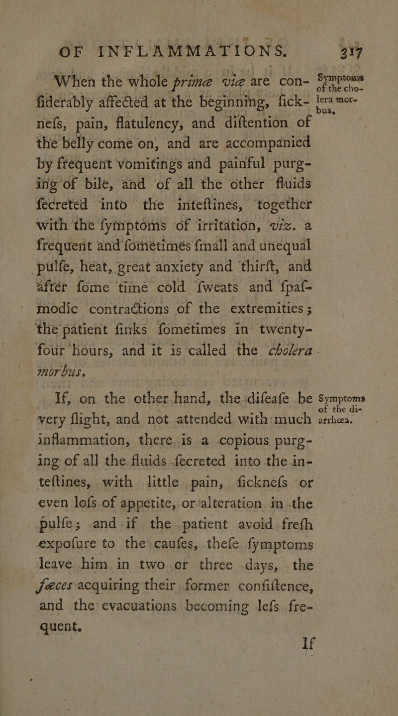 When the whole prime vid are con- Symptoms fiderably affected at the beginning, Ce atc ig nef{s, pain, flatulency, and diftention Be the belly come on, and are accompanied by frequent vomitings and painful purg- ing of bile, and of all the other fluids fecreted into the inteftines, ‘together with the fymptoms of irritation, viz. a frequent and fometimés {mall and unequal -pulfe, heat, great anxiety and thirft, and aftér fome time cold {weats and {paf- modic contractions of the extremities ; the patient finks fometimes in twenty- four hours, and it is called the cholera. mor bus. ? If, on the other hand, the. Silage be Symptoms very flight, and not attended with:much eg inflammation, there,is a copious purg- — ing of al] the fluids fecreted into the.in- teftines, with little pain, ficknefs or even lofs of appetite, or ‘alteration im .the pulfe; and ify the patient avoid frefh expofure to the caufes, thefe fymptoms leave him in two or three days, the (feces acquiring their former confiftence, and the evacuations becoming lefs fre- quent. l