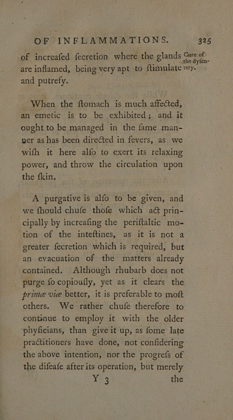 of increafed fecretion where the glands oe. are inflamed, being very apt to ftimulate tery. and putrefy. When the ftomach is much affected, an emetic is to be exhibited ; and it ought to be managed in the fame man- yer as has been directed in fevers, as we wifh it here alfo to exert its relaxing power, and throw the circulation upon the fkin, A purgative is alfo to be given, and we fhould chufe thofe which a&amp;@ prin- cipally by increafing the periftaltic mo- ‘tion of the inteftines, as it is not a greater fecretion which is required, but an evacuation of the matters already contained. Although rhubarb does not purge fo copiouily, yet as it clears the prima vie better, it is preferable to moft others. We rather chufe therefore to continue to employ it with the older phyficians, than give it up, as fome late practitioners have done, not confidering the above intention, nor the progrefs of the difeafe after its operation, but merely Yh the